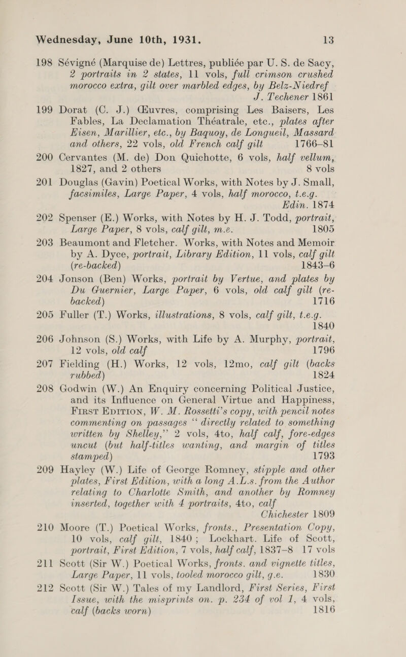 198 199 209 Sévigné (Marquise de) Lettres, publiée par U.S. de Sacy, 2 portraits in 2 states, 11 vols, full crimson crushed morocco extra, gilt over marbled edges, by Belz-Niedref J. Techener 1861 Dorat (C. J.) Ciuvres, comprising Les Baisers, Les Fables, La Declamation Théatrale, etc., plates after Eisen, Marillier, etc., by Baquoy, de Longueil, Massard and others, 22 vols, old French calf gilt 1766-81 Cervantes (M. de) Don Quichotte, 6 vols, half vellum, 1827, and 2 others 8 vols Douglas (Gavin) Poetical Works, with Notes by J. Small, facsimiles, Large Paper, 4 vols, half morocco, t.e.g. Edin. 1874 Spenser (E.) Works, with Notes by H. J. Todd, portrait, Large Paper, 8 vols, calf gilt, m.e. 1805 Beaumont and Fletcher. Works, with Notes and Memoir by A. Dyce, portrait, Library Edition, 11 vols, calf gilt (re-backed) 1843-6 Jonson (Ben) Works, portrait by Vertue, and plates by Du Guernier, Large Paper, 6 vols, old calf gilt (re- backed) 1716 Fuller (T.) Works, illustrations, 8 vols, calf gilt, t.e.g. 1840 Johnson (S.) Works, with Life by A. Murphy, portrait, 12 vols, old calf 1796 Fielding (H.) Works, 12 vols, 12mo, calf gilt (backs rubbed) 1824 Godwin (W.) An Enquiry concerning Political Justice, and its Influence on General Virtue and Happiness, First Epition, W. M. Rossetti’s copy, with pencil notes commenting on passages “‘ directly related to something written by Shelley,” 2 vols, 4to, half calf, fore-edges uncut (but half-titles wanting, and margin of titles stamped) 1793 Hayley (W.) Life of George Romney, stipple and other plates, First Edition, with a long A.L.s. from the Author relating to Charlotte Smith, and another by Romney inserted, together with 4 portraits, 4to, calf Chichester 1809 Moore (T.) Poetical Works, fronts., Presentation Copy, 10 vols, calf gilt, 1840; Lockhart. Life of Scott, portrait, First Hdition, 7 vols, half calf, 1837-8 17 vols Scott (Sir W.) Poetical Works, fronts. and vignette titles, Large Paper, 11 vols, tooled morocco gilt, g.e. 1830 Scott (Sir W.) Tales of my Landlord, First Series, First Issue, with the misprints on. p. 234 of vol 1, 4 vols, calf (backs worn) 1816
