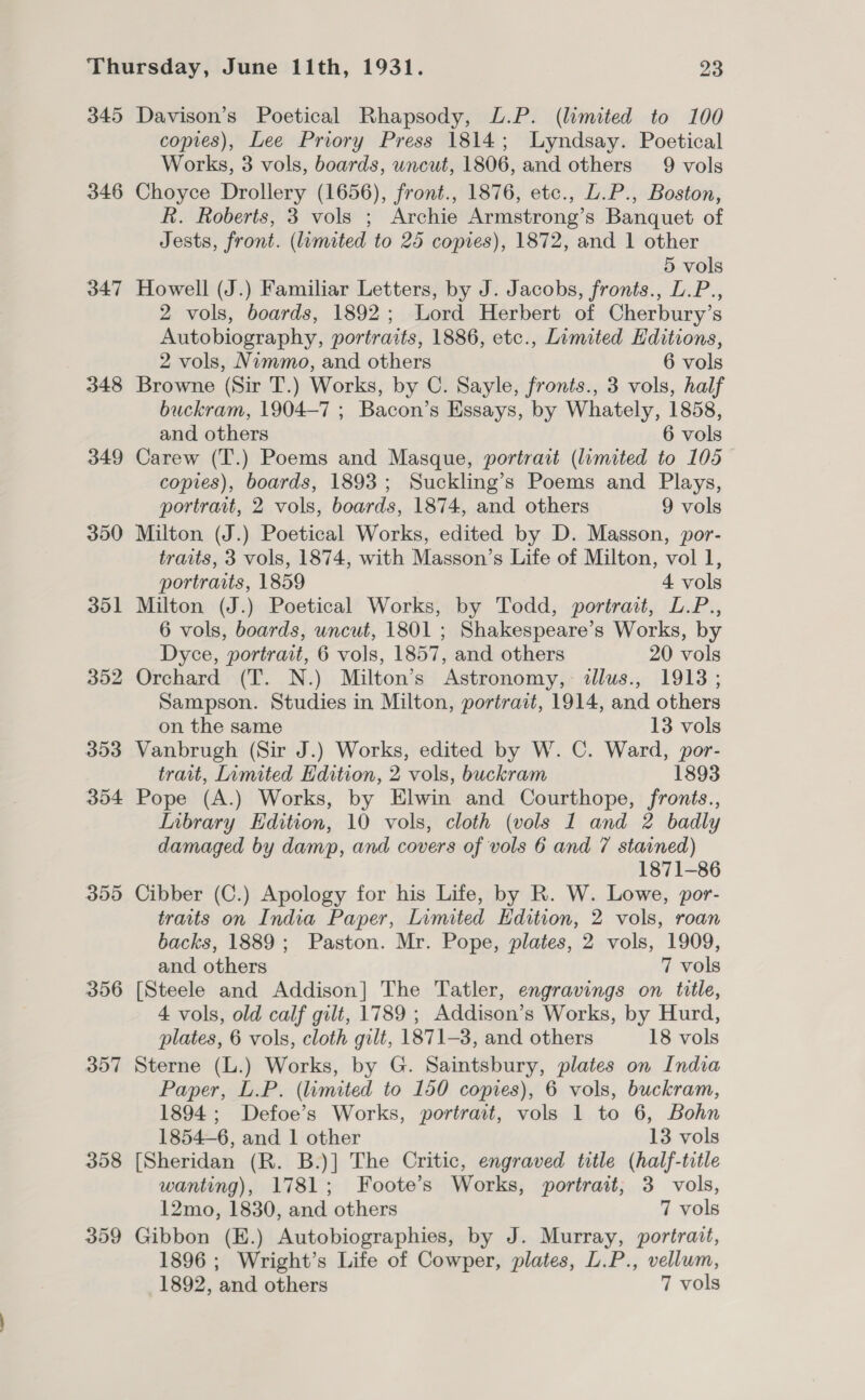 345 Davison’s Poetical Rhapsody, L.P. (limited to 100 copies), Lee Priory Press 1814; Lyndsay. Poetical Works, 3 vols, boards, uncut, 1806, and others 9 vols 346 Choyce Drollery (1656), front., 1876, etc., L.P., Boston, R. Roberts, 3 vols ; Archie Armstrong’s Banquet of Jests, front. (limited to 25 copies), 1872, and 1 other 5 vols 347 Howell (J.) Familiar Letters, by J. Jacobs, fronts., L.P., 2 vols, boards, 1892; Lord Herbert of Cherbury’s Autobiography, portraits, 1886, etc., Limited Editions, 2 vols, Nimmo, and others 6 vols 348 Browne (Sir T.) Works, by C. Sayle, fronts., 3 vols, half buckram, 1904-7 ; Bacon’s Essays, by Whately, 1858, and others 6 vols 349 Carew (T.) Poems and Masque, portrait (limited to 105 — copies), boards, 1893; Suckling’s Poems and Plays, portrait, 2 vols, boards, 1874, and others 9 vols 350 Milton (J.) Poetical Works, edited by D. Masson, por- traits, 3 vols, 1874, with Masson’s Life of Milton, vol 1, portraits, 1859 4 vols 351 Milton (J.) Poetical Works, by Todd, portrait, L.P., 6 vols, boards, uncut, 1801 ; Shakespeare’s Works, by Dyce, portrait, 6 vols, 1857, and others 20 vols 352 Orchard (T. N.) Milton’s Astronomy, illus., 1913; Sampson. Studies in Milton, portrait, 1914, and others on the same 13 vols 353 Vanbrugh (Sir J.) Works, edited by W. C. Ward, por- trait, Limited Edition, 2 vols, buckram 1893 354 Pope (A.) Works, by Elwin and Courthope, fronis., Inbrary Edition, 10 vols, cloth (vols 1 and 2 badly damaged by damp, and covers of vols 6 and 7 stained) 1871-86 355 Cibber (C.) Apology for his Life, by R. W. Lowe, por- traits on India Paper, Limited Edition, 2 vols, roan backs, 1889; Paston. Mr. Pope, plates, 2 vols, 1909, and others 7 vols 356 [Steele and Addison] The Tatler, engravings on title, 4 vols, old calf gilt, 1789 ; Addison’s Works, by Hurd, plates, 6 vols, cloth gilt, 1871-3, and others 18 vols 357 Sterne (L.) Works, by G. Saintsbury, plates on India Paper, L.P. (limited to 150 copies), 6 vols, buckram, 1894; Defoe’s Works, portrait, vols 1 to 6, Bohn 1854-6, and 1 other 13 vols 358 [Sheridan (R. B.)] The Critic, engraved title (half-title wanting), 1781; Foote’s Works, portrait, 3 vols, 12mo, 1830, and others 7 vols 359 Gibbon (E.) Autobiographies, by J. Murray, portrait, 1896 ; Wright’s Life of Cowper, plates, L.P., vellum,