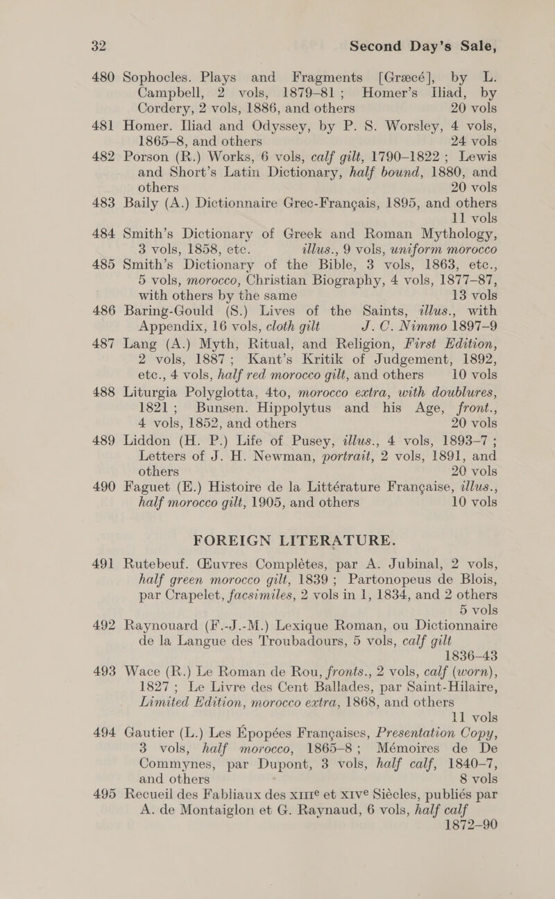 480 481 482 483 484 485 486 487 488 489 490 491 492 493 494 495 Sophocles. Plays and Fragments [Grecé], by L. Campbell, 2 vols, 1879-81; Homer’s Iliad, by Cordery, 2 vols, 1886, and others 20 vols Homer. Iliad and Odyssey, by P. S. Worsley, 4 vols, 1865-8, and others 24 vols Porson (R.) Works, 6 vols, calf gilt, 1790-1822 ; Lewis and Short’s Latin Dictionary, half bound, 1880, and others 20 vols Baily (A.) Dictionnaire Grec-Frangais, 1895, and others 11 vols Smith’s Dictionary of Greek and Roman Mythology, 3 vols, 1858, etc. illus., 9 vols, uniform morocco Smith’s Dictionary of the Bible, 3 vols, 1863, etc., 5 vols, morocco, Christian Biography, 4 vols, 1877-87, with others by the same 13 vols Baring-Gould (S8.) Lives of the Saints, illus., with Appendix, 16 vols, cloth gilt J.C. Nimmo 1897-9 Lang (A.) Myth, Ritual, and Religion, First Edition, 2 vols, 1887; Kant’s Kritik of Judgement, 1892, etc., 4 vols, half red morocco gilt, and others 10 vols Liturgia Polyglotta, 4to, morocco extra, with doublures, 1821; Bunsen. Hippolytus and his Age, front., 4 vols, 1852, and others 20 vols Liddon (H. P.) Life of Pusey, alus., 4 vols, 1893-7 ; Letters of J. H. Newman, portrait, 2 vols, 1891, and others 20 vols Faguet (E.) Histoire de la Littérature Frangaise, dllus., half morocco gilt, 1905, and others 10 vols FOREIGN LITERATURE. Rutebeuf. Giuvres Complétes, par A. Jubinal, 2 vols, half green morocco gilt, 1839; Partonopeus de Blois, par Crapelet, facsimiles, 2 vols in 1, 1834, and 2 others 5 vols Raynouard (F.-J.-M.) Lexique Roman, ou Dictionnaire de la Langue des Troubadours, 5 vols, calf gilt 1836-43 Wace (R.) Le Roman de Rou, fronts., 2 vols, calf (worn), 1827 ; Le Livre des Cent Ballades, par Saint- Hilaire, Limited Edition, morocco extra, 1868, and others E 11 vols Gautier (L.) Les Epopées Frangaises, Presentation Copy, 3 vols, half morocco, 1865-8; Mémoires de De Commynes, par Dupont, 3 vols, half calf, 1840-7, and others 8 vols Recueil des Fabliaux des x1i1¢ et xiv Siécles, publiés par A. de Montaiglon et G. Raynaud, 6 vols, half calf 1872-90