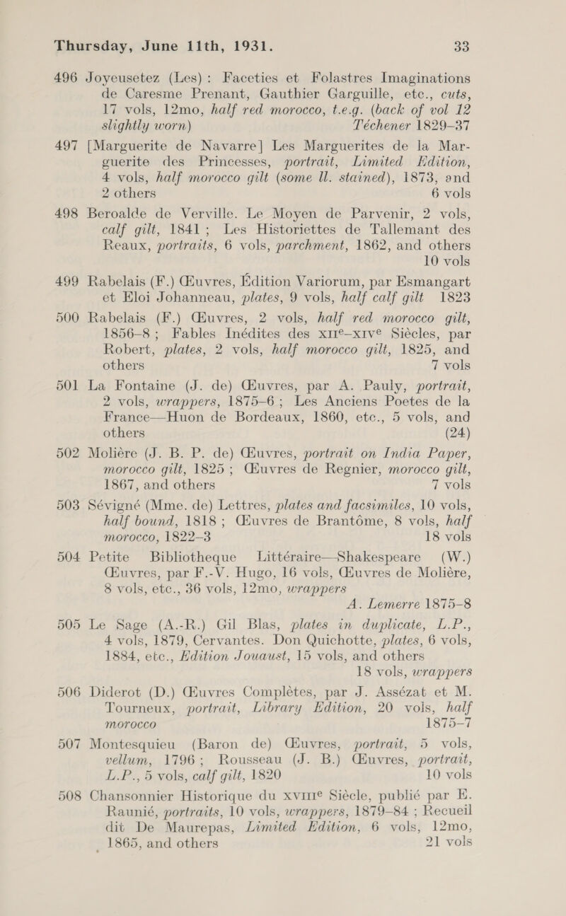 497 498 499 500 501 502 503 504 505 506 507 de Caresme Prenant, Gauthier Garguille, etc., cuts, 17 vols, 12mo, half red morocco, t.e.g. (back of vol 12 slightly worn) Téchener 1829-37 [Marguerite de Navarre] Les Marguerites de la Mar- guerite des Princesses, portrait, Limited Edition, 4 vols, half morocco gilt (some Ul. stained), 1873, and 2 others 6 vols Beroalde de Verville. Le Moyen de Parvenir, 2 vols, calf gilt, 1841; Les Historiettes de Tallemant des Reaux, portraits, 6 vols, parchment, 1862, and others 10 vols Rabelais (F.) iuvres, Edition Variorum, par Esmangart et Eloi Johanneau, plates, 9 vols, half calf gilt 1823 Rabelais (F.) Ciuvres, 2 vols, half red morocco gilt, 1856-8 ; Fables Inédites des xmexive Siécles, par Robert, plates, 2 vols, half morocco gilt, 1825, and others 7 vols La Fontaine (J. de) Giuvres, par A. Pauly, portrant, 2 vols, wrappers, 1875-6; Les Anciens Poetes de la France—Huon de Bordeaux, 1860, etc., 5 vols, and others (24) Moliére (J. B. P. de) Giuvres, portrait on India Paper, morocco gilt, 1825; Ciuvres de Regnier, morocco gilt, 1867, and others 7 vols Sévigné (Mme. de) Lettres, plates and facsimiles, 10 vols, half bound, 1818 ; Ciuvres de Brantome, 8 vols, half morocco, 1822-3 18 vols Petite Bibliotheque Littéraire—Shakespeare (W.) Ciuvres, par F.-V. Hugo, 16 vols, Giuvres de Moliére, 8 vols, etc., 36 vols, 12mo, wrappers A. Lemerre 1875-8 Le Sage (A.-R.) Gil Blas, plates in duplicate, L.P.., 4 vols, 1879, Cervantes. Don Quichotte, plates, 6 vols, 1884, etc., Edition Jouaust, 15 vols, and others 18 vols, wrappers Diderot (D.) Ghuvres Completes, par J. Assézat et M. Tourneux, portrait, Library Edition, 20 vols, half Morocco 1875-7 Montesquieu (Baron de) QCéuvres, portrait, 5 vols, vellum, 1796; Rousseau (J. B.) Chuvres, portrait, L.P., 5 vols, calf gilt, 1820 10 vols Chansonnier Historique du xvuie Siécle, publié par EH. Raunié, portraits, 10 vols, wrappers, 1879-84 ; Recueil dit De Maurepas, Limited Hdition, 6 vols, 12mo,