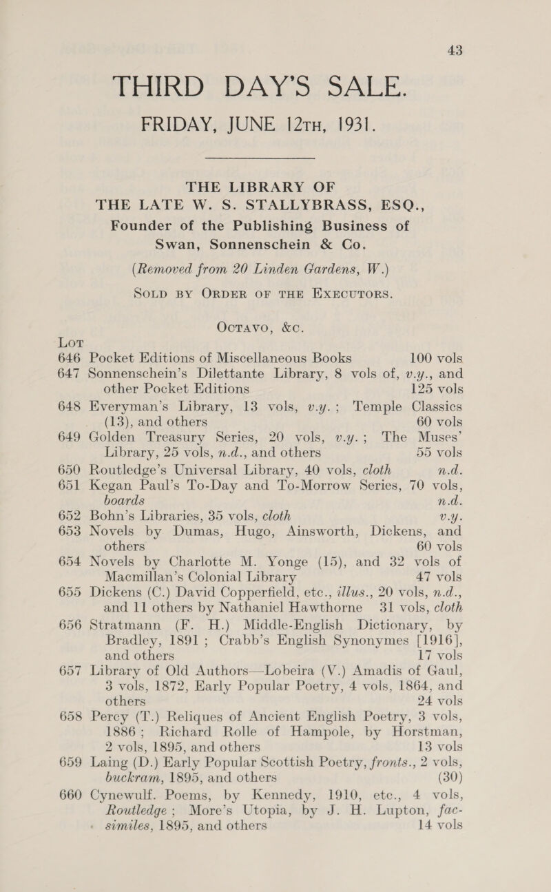 Lot 646 647 648 649 650 651 652 653 654 655 656 657 658 659 660 43 THIRD DAY’S SALE. FRIDAY, JUNE 121x, 1931. THE LIBRARY OF THE LATE W. S. STALLYBRASS, ESQ., Founder of the Publishing Business of Swan, Sonnenschein &amp; Co. (Removed from 20 Linden Gardens, W.) SOLD BY ORDER OF THE EXECUTORS. Octravo, &amp;c. Pocket Editions of Miscellaneous Books 100 vols Sonnenschein’s Dilettante Library, 8 vols of, v.y., and other Pocket Editions 125 vols Everyman’s Library, 13 vols, v.y.; Temple Classics (13), and others 60 vols Golden Treasury Series, 20 vols, v.y.; The Muses’ Library, 25 vols, n.d., and others 55 vols Routledge’s Universal Library, 40 vols, cloth n.d. Kegan Paul’s To-Day and To-Morrow Series, 70 vols, boards n.d. Bohn’s Libraries, 35 vols, cloth V.Y. Novels by Dumas, Hugo, Ainsworth, Dickens, and others 60 vols Novels by Charlotte M. Yonge (15), and 32 vols of Macmillan’s Colonial Library 47 vols Dickens (C.) David Copperfield, etc., illus., 20 vols, n.d., and 11 others by Nathaniel Hawthorne 31 vols, cloth Stratmann (F. H.) Middle-English Dictionary, by Bradley, 1891 ; Crabb’s English Synonymes [1916], and others 17 vols Library of Old Authors—Lobeira (V.) Amadis of Gaul, 3 vols, 1872, Early Popular Poetry, 4 vols, 1864, and others 24 vols Percy (T.) Reliques of Ancient English Poetry, 3 vols, 1886; Richard Rolle of Hampole, by Horstman, 2 vols, 1895, and others 13 vols Laing (D.) Early Popular Scottish Poetry, fronts., 2 vols, buckram, 1895, and others (30) Cynewulf. Poems, by Kennedy, 1910, etc., 4 vols, Routledge ; More’s Utopia, by J. H. Lupton, fac-