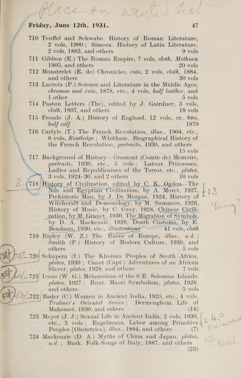 a if 7 } 3 { J * o : Y ( Friday, June 12th, 1931. 47 710 Teuffel and Schwabe. History of Roman Literature, 2 vols, 1900; Simcox. History of Latin Literature, 2 vols, 1883, and others 9 vols 711 Gibbon (E.) The Roman Empire, 7 vols, cloth, Methuen 1905, and others 20 vols 712 Monstrelet (E. de) Chronicles, cuts, 2 vols, cloth, 1884, and others 30 vols 713 Lacroix (P.) Science and Literature in the Middle Ages, chromos and cuts, 1878, etc., 4 vols, half leather, and 1 other 5 vols 714 Paston Letters (The), edited by J. Gairdner, 3 vols, cloth, 1897, and others 18 vols 715 Froude (J. A.) History of England, 12 vols, cr. 8vo, half calf ~ 1970 716 Carlyle (T.) The French Revolution, illws., 1904, etc., 6 vols, Routledge ; Whitham. Biographical History of the French Revolution, portraits, 1930, and others 15 vols portraits, 1930, etc., 5 vols; Latour. Princesses, Me, Ladies and Republicaines of the Terror, etc., plates, Nile and Egyptian Civilization, by A. Moret, 1927, } 5 2 Prehistoric Man, by J. De Morgan, 1924, History of + Witchcraft and ‘Demonology, ‘by M. Summers, 1926, Mims HO _zation, by M.. Granet, 1930, The Migration ¢ of of Symbols, “by D. A. Mackenzie, 1926, Death Customs, by E. Bendann, 1930, etc., illustrations: so 4] vols, cloth 79 Ripley (Ww. Z.) The Races of Europe, illus., n.d. ; Smith (P.) History of Modern Culture, 1930, and others 5 vols 720) Schapera (I.) The Khoisan Peoples of South Africa, — plates, 1930 ; Canot (Capt.) Adventures of an African Slaver, plates, 1928, and others 7 vols and others 5 vols rene Trubner’s Oriental Series; Dermenghem. Life of Mahomet, 1930, and others (14) 723 Meyer (J. J.) Sexual Life in Ancient India, 2 vols, 1930, | . | etc., 3 vols; Engelmann. Labor among Primitive+ ~ Peoples [Obstetrics ], sdus., 1884, and others (7) 724 Mackenzie (D. A.) Myths of China and Japan, plates, n.d.; Busk. Folk-Songs of Italy, 1887, and others ——— (~