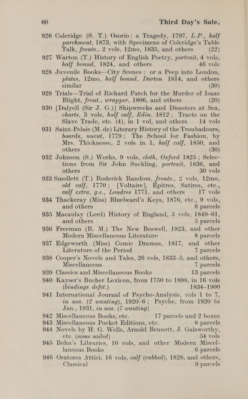 927 928 929 930 931 932 Coleridge (S. T.) Osorio: a Tragedy, 1797, L.P., half parchment, 1873, with Specimens of Coleridge’s Table Talk, fronts., 2 vols, 12mo, 1835, and others (22) Warton (T.) History of English Poetry, portrait, 4 vols, half bound, 1824, and others 46 vols Juvenile Books—City Scenes ; or a Peep into London, plates, 12mo, half bound, Darton 1814, and others similar (30) Trials—Trial of Richard Patch for the Murder of Isaac Blight, front., wrapper, 1806, and others (20) [Dalyell (Sir J. G.)] Shipwrecks and Disasters at Sea, charts, 3 vols, half calf, Hdin. 1812; Tracts on the Slave Trade, etc. (4), in 1 vol, and others 14 vols Saint-Pelaie (M. de) Literary History of the Troubadours, boards, uncut, 1779; The School for Fashion, by Mrs. Thicknesse, 2 vols in 1, half calf, 1850, and others (30) Johnson (S8.) Works, 9 vols, cloth, Oxford 1825 ; Selec- tions from Sir John Suckling, portrait, 1836, and others 30 vols 934 935 936 937 938 939 940 94] 942 943 944 945 946 old calf, 1770; [Voltaire], Epitres, Satires, etc., calf extra, g.e., Londres 1771, and others 17 vols Thackeray (Miss) Bluebeard’s Keys, 1876, etc., 9 vols, and others 6 parcels Macaulay (Lord) History of England, 5 vols, 1849-61, and others 5 parcels Freeman (R. M.) The New Boswell, 1923, and other Modern Miscellaneous Literature 8 parcels Edgeworth (Miss) Comic Dramas, 1817, and other Literature of the Period 7 parcels Cooper’s Novels and Tales, 26 vols, 1833-5, and others, Miscellaneous 7 7 parcels Classics and Miscellaneous Books 13 parcels Kayser’s Bucher Lexicon, from 1750 to 1898, in 16 vols (bindings defect.) 1834-1900 International Journal of Psycho-Analysis, vols 1 to 7, in nos. (2 wanting), 1920-6; Psyche, from 1920 to Jan., 1931, in nos. (7 wanting) Miscellaneous Books, etc. 17 parcels and 2 boxes Miscellaneous Pocket Editions, etc. 8 parcels Novels by H. G. Wells, Arnold Bennett, J. Galsworthy, etc. (some soiled) 54 vols Bohn’s Libraries, 10 vols, and other Modern Miscel- laneous Books 6 parcels Oratores Attici, 16 vols, calf (rubbed), 1828, and others, Classical 9 parcels