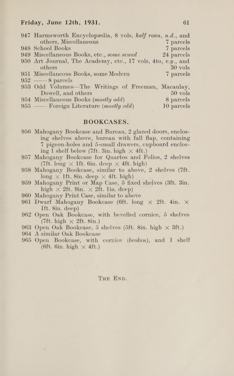 947 948 949 950 951 952 953 954 955 956 957 958 959 960 961 962 963 964 965 Harmsworth Encyclopedia, 8 vols, half roan, n.d., and  others, Miscellaneous 7 parcels School Books 7 parcels Miscellaneous Books, etc., some sewed 24 parcels Art Journal, The Academy, etc., 17 vols, 4to, v.y., and others 30 vols Miscellaneous Books, some Modern 7 parcels —— 8 parcels Odd Volumes—The Writings of Freeman, Macaulay, Dowell, and others 50 vols Miscellaneous Books (mostly odd) 8 parcels Foreign Literature (mostly odd) 10 parcels BOOKCASES. Mahogany Bookcase and Bureau, 2 glazed doors, enclos- ing shelves above, bureau with fall flap, containing 7 pigeon-holes and 5-small drawers, cupboard enclos- ing | shelf below (7ft. 3in. high x 4ft.) Mahogany Bookcase for Quartos and Folios, 2 shelves (7ft. long x lft. 6in. deep x 4ft. high) Mahogany Bookcase, similar to above, 2 shelves (7ft. long x lft. 8in. deep x 4ft. high) Mahogany Print or Map Case, 5 fixed sheives (3ft. 3in. hight < Zit. 9m. < Zit. lin. deep) Mahogany Print Case, similar to above Dwarf Mahogany Bookcase (6ft. long x 2ft. 4in. x lft. 8in. deep) Open Oak Bookcase, with bevelled cornice, 5 shelves (7ft. high x 2ft. 8in.) Open Oak Bookcase, 5 shelves (5ft. 8in. high x 3ft.) A similar Oak Bookcase Open Bookcase, with cornice (broken), and 1 shelf (6ft. 6in. high x 4ft.) THE END.