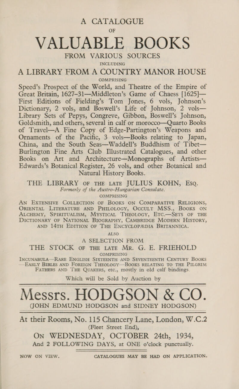 A CATALOGUE VALUABLE BOOKS FROM VARIOUS SOURCES INCLUDING A LIBRARY FROM A COUNTRY MANOR HOUSE COMPRISING Speed’s Prospect of the World, and Theatre of the Empire of Great Britain, 1627-31—-Middleton’s Game of Chaess [1625]— First Editions of Fielding’s —Tom Jones, 6 vols, Johnson’s Dictionary, 2 vols, and Boswell’s Life of Johnson, 2 vols— Library Sets of Pepys, Congreve, Gibbon, Boswell’s Johnson, Goldsmith, and others, several in calf or morocco—Quarto Books of Travel—A Fine Copy of Edge-Partington’s Weapons and Ornaments of the Pacific, 3 vols—Books relating to Japan, China, and the South Seas—Waddell’s Buddhism of Tibet— Burlington Fine Arts Club Illustrated Catalogues, and other Books on Art and Architecture—Monographs of Artists— Edwards’s Botanical Register, 26 vols, and other Botanical and Natural History Books. THE LIBRARY OF THE LATE JULIUS KOHN, Esa. Formerly of the Austro-Hungarian Consulate. COMPRISING AN EXTENSIVE COLLECTION OF BOOKS ON COMPARATIVE RELIGIONS, ORIENTAL LITERATURE AND PHILOLOGY, OccuLT MSS., BOOKS ON ALCHEMY, SPIRITUALISM, MYSTICAL —TTHEOLOGY, ETC.—SETS OF THE DICTIONARY OF NATIONAL BIOGRAPHY, CAMBRIDGE MODERN HISTORY, AND 14TH EDITION OF THE ENCYCLOPADIA BRITANNICA. ALSO A SELECTION FROM THE STOCK oF THE LATE Mr. G. E. FRIEHOLD COMPRISING INCUNABULA—RARE ENGLISH SIXTEENTH AND SEVENTEENTH CENTURY BOOKS —EARLY BIBLES AND FOREIGN THEOLOGY—BOOKS RELATING TO THE PILGRIM FATHERS AND [HE QUAKERS, etc., mostly in old calf bindings. Which will be Sold by Auction by Messrs. HODGSON &amp; CO. JOHN EDMUND HODGSON and SIDNEY HODGSON) At their Rooms, No. 115 Chancery Lane, London, W.C.2 (Fleet Street End), ON WEDNESDAY, OCTOBER 24th, 1934, And 2 FOLLOWING DAYS, at ONE o’clock punctually.    NOW ON VIEW. CATALOGUES MAY BE HAD ON APPLICATION.