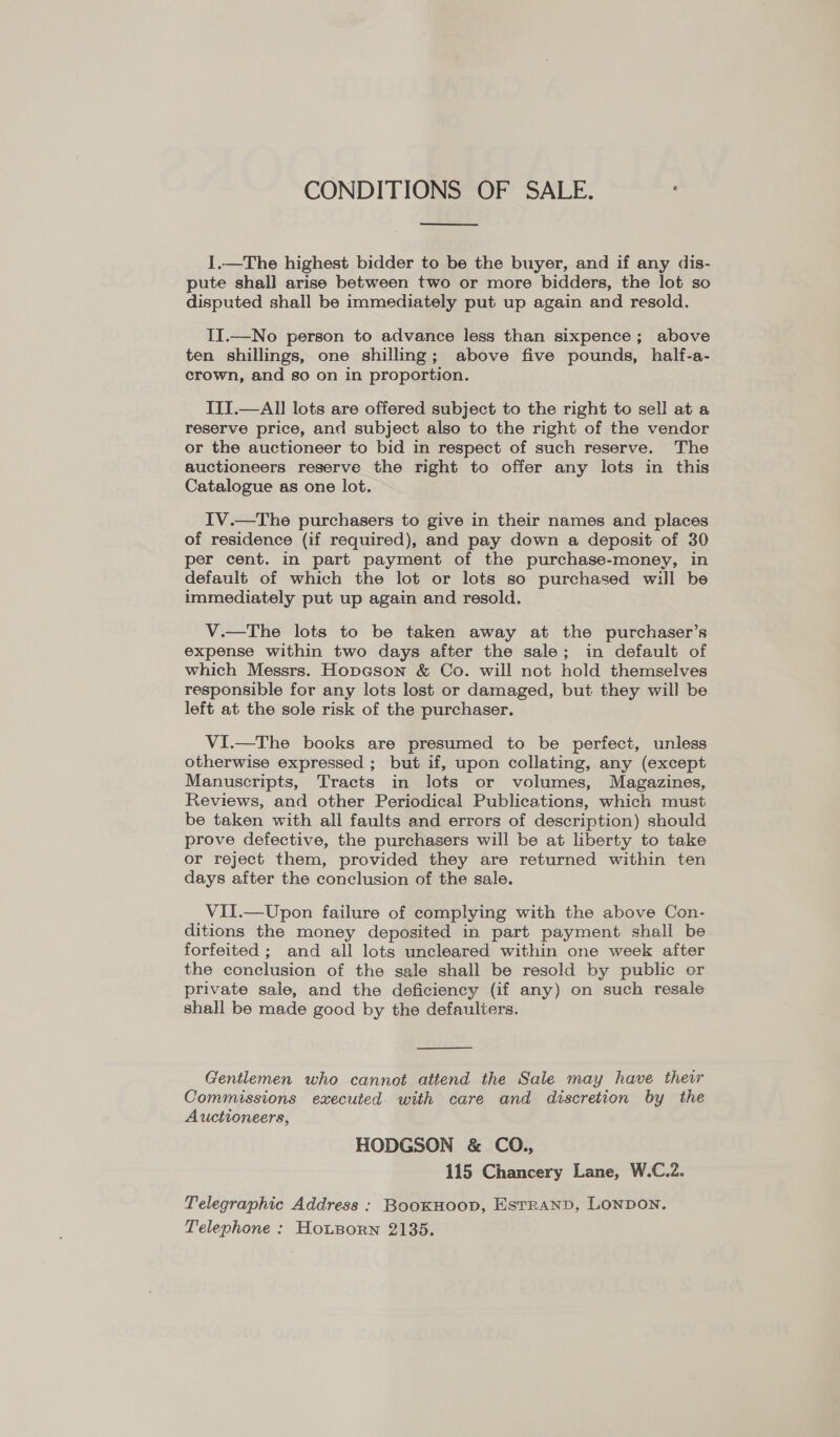 CONDITIONS OF SALE.  1.—The highest bidder to be the buyer, and if any dis- pute shall arise between two or more bidders, the lot so disputed shall be immediately put up again and resold. II.—No person to advance less than sixpence; above ten shillings, one shilling; above five pounds, half-a- crown, and so on in proportion. ITI.—All lots are offered subject to the right to sell at a reserve price, and subject also to the right of the vendor or the auctioneer to bid in respect of such reserve. The auctioneers reserve the right to offer any lots in this Catalogue as one lot. IV.—The purchasers to give in their names and places of residence (if required), and pay down a deposit of 30 per cent. in part payment of the purchase-money, in default of which the lot or lots so purchased will be immediately put up again and resold. V.—The lots to be taken away at the purchaser’s expense within two days after the sale; in default of which Messrs. Hopason &amp; Co. will not hold themselves responsible for any lots lost or damaged, but they will be left at the sole risk of the purchaser. VI.—The books are presumed to be perfect, unless otherwise expressed ; but if, upon collating, any (except Manuscripts, Tracts in lots or volumes, Magazines, Reviews, and other Periodical Publications, which must be taken with all faults and errors of description) should prove defective, the purchasers will be at liberty to take or reject them, provided they are returned within ten days after the conclusion of the sale. ViII.—Upon failure of complying with the above Con- ditions the money deposited in part payment shall be forfeited ; and all lots uncleared within one week after the conclusion of the sale shall be resold by public or private sale, and the deficiency (if any) on such resale shall be made good by the defauliers.  Gentlemen who cannot attend the Sale may have their Commissions executed with care and discretion by the Auctioneers, HODGSON &amp; CO., 115 Chancery Lane, W.C.2. Telegraphic Address : BooKHOoD, ESTRAND, LONDON. Telephone : Ho~tporn 2135.