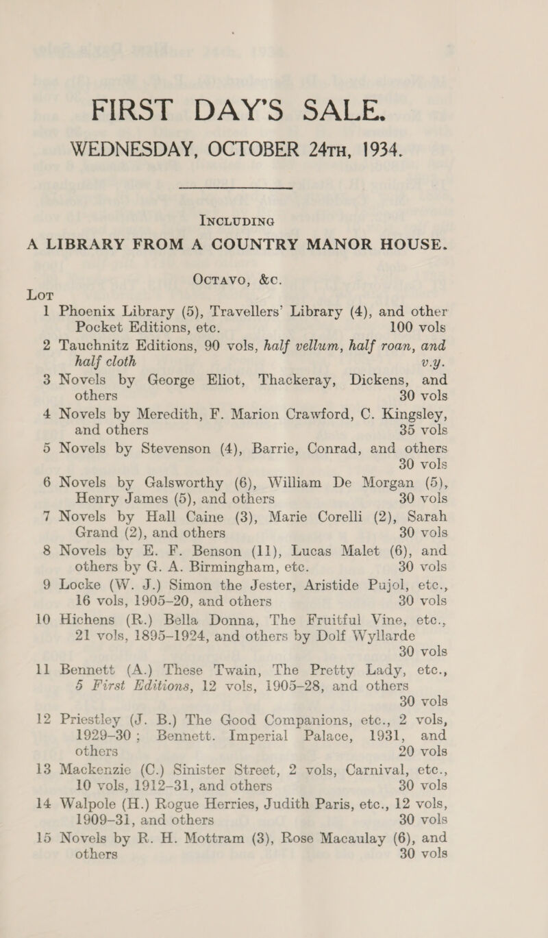 FIRST DAY'S SALE. WEDNESDAY, OCTOBER 24Tx, 1934. INCLUDING Lot 1 2 3 13 14 Octavo, &amp;c. Phoenix Library (5), Travellers’ Library (4), and other Pocket Editions, etc. 100 vols Tauchnitz Editions, 90 vols, half vellum, half roan, and half cloth v.Y. Novels by George Eliot, Thackeray, Dickens, and others 30 vols Novels by Meredith, F. Marion Crawford, C. Kingsley, and others 35 vols Novels by Stevenson (4), Barrie, Conrad, and others 30 vols Novels by Galsworthy (6), William De Morgan (5), Henry James (5), and others 30 vols Novels by Hall Caine (3), Marie Corelli (2), Sarah Grand (2), and others 30 vols Novels by E. F. Benson (11), Lucas Malet (6), and others by G. A. Birmingham, etc. 30 vols Locke (W. J.) Simon the Jester, Aristide Pujol, etc., 16 vols, 1905-20, and others 30 vols Hichens (R.) Bella Donna, The Fruitful Vine, etc., 21 vols, 1895-1924, and others by Dolf Wyllarde 30 vols Bennett (A.) These Twain, The Pretty Lady, etc., 5 First Editions, 12 vols, 1905-28, and others 30 vols Priestley (J. B.) The Good Companions, etc., 2 vols, 1929-30 ; Bennett. Imperial Palace, 1931, and others 20 vols Mackenzie (C.) Sinister Street, 2 vols, Carnival, etc., 10 vols, 1912-31, and others 30 vols Walpole (H.) Rogue Herries, Judith Paris, etc., 12 vols, 1909-31, and others 30 vols Novels by R. H. Mottram (3), Rose Macaulay (6), and others 30 vols