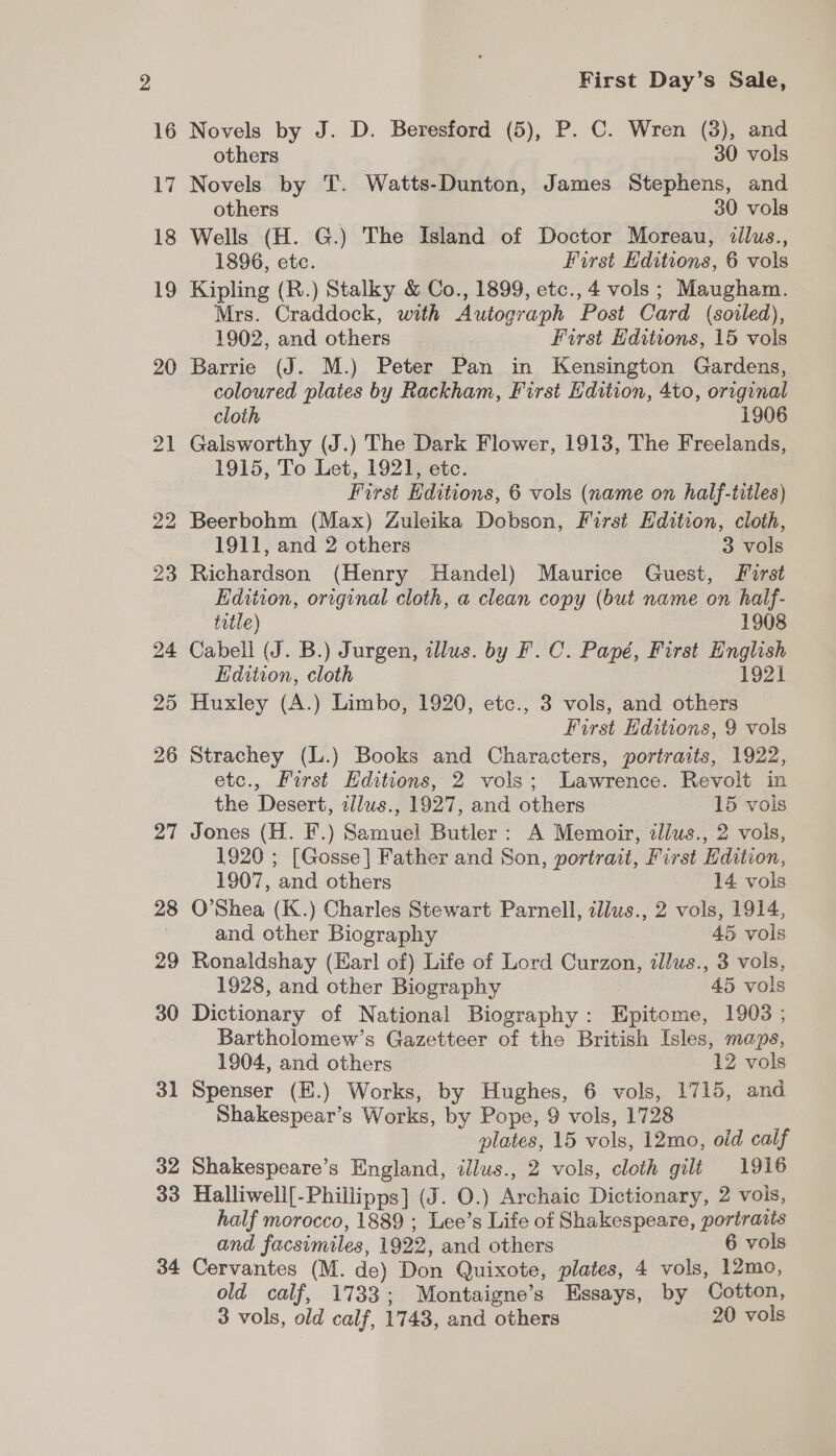 2 16 ay 18 19 20 21 22 23 24 25 26 27 28 29 30 31 32 33 34 First Day’s Sale, Novels by J. D. Beresford (5), P. C. Wren (3), and others 30 vols Novels by T. Watts-Dunton, James Stephens, and others 30 vols Wells (H. G.) The Island of Doctor Moreau, iillus., 1896, etc. First Hditions, 6 vols Kipling (R.) Stalky &amp; Co., 1899, etc., 4 vols ; Maugham. Mrs. Craddock, with Autograph Post Card (soiled), 1902, and others First Editions, 15 vols Barrie (J. M.) Peter Pan in Kensington Gardens, coloured plates by Rackham, First Edition, 4to, original cloth 1906 Galsworthy (J.) The Dark Flower, 1913, The Freelands, 1915, To Let, 1921, etc. First Editions, 6 vols (name on half-tiiles) Beerbohm (Max) Zuleika Dobson, First Hdition, cloth, 1911, and 2 others 3 vols Richardson (Henry Handel) Maurice Guest, Forst Edition, original cloth, a clean copy (but name on half- title) 1908 Cabell (J. B.) Jurgen, illus. by F.C. Papé, First English Edition, cloth 1921 Huxley (A.) Limbo, 1920, etc., 3 vols, and others First Editions, 9 vols Strachey (L.) Books and Characters, portraits, 1922, etc., First Editions, 2 vols; Lawrence. Revolt in the Desert, illus., 1927, and others 15 vols Jones (H. F.) Samuel Butler: A Memoir, ilius., 2 vols, 1920 ; [Gosse] Father and Son, portrait, First Edition, 1907, and others 14 vols O’Shea (K.) Charles Stewart Parnell, tllus., 2 vols, 1914, and other Biography 45 vols Ronaldshay (Har! of) Life of Lord Curzon, illus., 3 vols, 1928, and other Biography 45 vols Dictionary of National Biography: Epitome, 1908 ; Bartholomew’s Gazetteer of the British Isles, maps, 1904, and others 12 vols Spenser (E.) Works, by Hughes, 6 vols, 1715, and Shakespear’s Works, by Pope, 9 vols, 1728 plates, 15 vols, 12mo, old calf Shakespeare’s England, illus., 2 vols, cloth gili 1916 Halliwell[-Phillipps] (J. 0.) Archaic Dictionary, 2 vois, half morocco, 1889 ; Lee’s Life of Shakespeare, portraits and facsimiles, 1922, and others 6 vols Cervantes (M. de) Don Quixote, plates, 4 vols, 12mo, old calf, 1733; Montaigne’s Essays, by Cotton, 3 vols, old calf, 1743, and others 20 vols