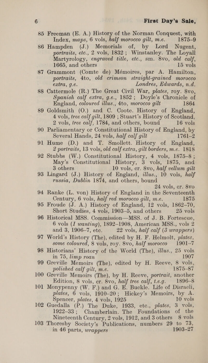 85 87 88 89 90 91 92 93 94 95 96 97 98 99 100 101 102 103 First Day’s Sale, Freeman (KE. A.) History of the Norman Conquest, with Index, maps, 6 vols, half morocco gilt, m.e. 1875-9 Hampden (J.) Memorials of, by Lord Nugent, portraits, etc., 2 vols, 1832 ; Winstanley. The Loyall -Martyrology, engraved title, etc., sm. 8vo, old calf, 1665, and others 15 vols. Grammont (Comte de) Mémoires, par A. Hamilton, portraits, 4to, old crimson straight-grained morocco extra, g.e. Londres, Edwards, n.d. Cattermole (R.) The Great Civil War, plates, roy. 8vo, Spanish calf extra, g.e., 1852; Doyle’s Chronicle of England, coloured illus., 4to, morocco gilt 1864 Goldsmith (O.) and C. Coote. History of England, 4 vols, tree calf gilt, 1809 ; Stuart’s History of Scotland, 2 vols, tree calf, 1784, and others, bound 16 vols Parliamentary or Constitutional History of England, by Several Hands, 24 vols, half calf gilt 1761-2 Hume (D.) and T. Smollett. History of England, 2 portraits, 13 vols, old calf extra, gilt borders, m.e. 1818 Stubbs (W.) Constitutional History, 4 vols, 1875-8 ; May’s Constitutional History, 3 vols, 1875, and 3 others 10 vols, cr. 8vo, half vellum gilt Lingard (J.) History of England, dJlus., 10 vols, half russia, Dublin 1874, and others, bound 24 vols, cr. 8vo Ranke (L. von) History of England in the Seventeenth Century, 6 vols, half red morocco gilt, m.e. 1875 Froude (J. A.) History of England, 12 vols, 1862-70, Short Studies, 4 vols, 1903-5, and others 25 vols Historical MSS. Commission—MSS. of J. B. Fortescue, 6 vols (1 wanting), 1892-1908, American MSS., vols 2 and 3, 1906-7, etc. 22 vols, half calf (3 wrappers) World’s History (The), edited by H. F. Helmolt, plates, some coloured, 8 vols, roy. 8vo, half morocco 1901-7 Historians’ History of the World (The), dlus., 25 vols in 75, limp roan 1907 Greville Memoirs (The), edited by H. Reeve, 8 vols, polished calf gilt, m.e. 1875-87 Greville Memoirs (The), by H. Reeve, portrait, another Edition, 8 vols, cr. 8vo, half tree calf, t.e.g. 1896-8. Monypenny (W. F.) and G. E. Buckle. Life of Disraeli, plates, 6 vols, 1910-20; Hickey’s Memoirs, by A. Spencer, plates, 4 vols, 1925 10 vols Guedalla (P.) The Duke, 1933, etc., plates, 3 vols, 1922-33; Chamberlain. The Foundations of the Nineteenth Century, 2 vols, 1912, and 3 others 8 vols Thoresby Society’s Publications, numbers 29 to 73, in 46 parts, wrappers 1903-27