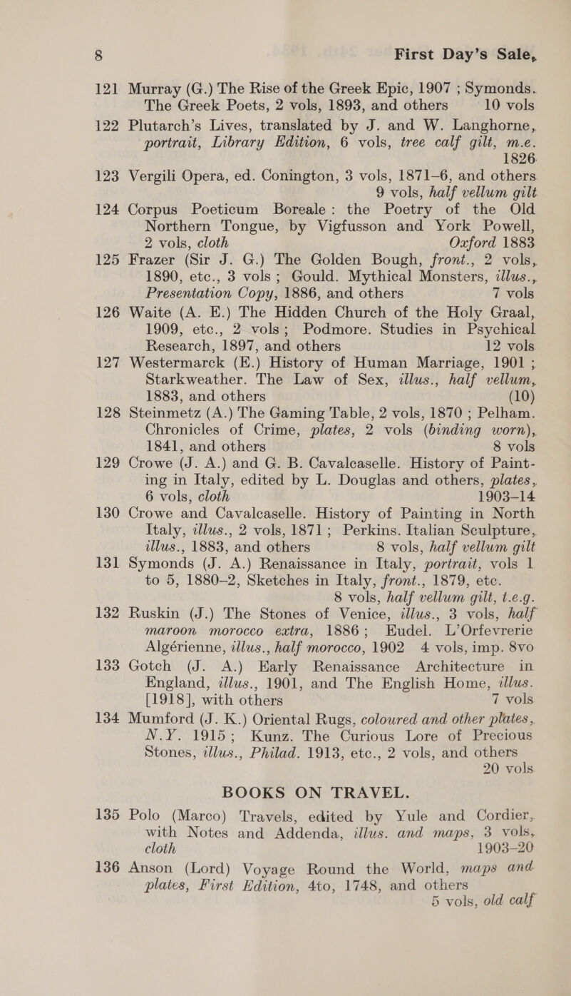 125 126 127 128 129 130 131 132 133 134 135 136 First Day’s Sale, Murray (G.) The Rise of the Greek Epic, 1907 ; Symonds. The Greek Poets, 2 vols, 1893, and others 10 vols Plutarch’s Lives, translated by J. and W. Langhorne, portrait, Library Edition, 6 vols, tree calf gilt, m.e. 1826. Vergili Opera, ed. Conington, 3 vols, 1871-6, and others 9 vols, half vellum gilt Corpus Poeticum Boreale: the Poetry of the Old Northern Tongue, by Vigfusson and York Powell, 2 vols, cloth Oxford 1883 Frazer (Sir J. G.) The Golden Bough, front., 2 vols, 1890, etc., 3 vols; Gould. Mythical Monsters, illus., Presentation Copy, 1886, and others 7 vols Waite (A. E.) The Hidden Church of the Holy Graal, 1909, etc., 2 vols; Podmore. Studies in Psychical Research, 1897, and others 12 vols Westermarck (E.) History of Human Marriage, 1901 ; Starkweather. The Law of Sex, illus., half vellum, 1883, and others (10) Steinmetz (A.) The Gaming Table, 2 vols, 1870 ; Pelham. Chronicles of Crime, plates, 2 vols (binding worn), 1841, and others 8 vols Crowe (J. A.) and G. B. Cavaleaselle. History of Paint- ing in Italy, edited by L. Douglas and others, plates, 6 vols, cloth 1903-14 Crowe and Cavalcaselle. History of Painting in North Italy, illus., 2 vols, 1871; Perkins. Italian Sculpture, illus., 1883, and others 8 vols, half vellum gilt Symonds (J. A.) Renaissance in Italy, portrait, vols 1 to 5, 1880-2, Sketches in Italy, front., 1879, etc. 8 vols, half vellum gilt, t.e.g. Ruskin (J.) The Stones of Venice, illus., 3 vols, half maroon morocco extra, 1886; Eudel. L’Orfevrerie Algérienne, illus., half morocco, 1902 4 vols, imp. 8vo Gotch (J. A.) Early Renaissance Architecture in England, illus., 1901, and The English Home, «lus. [1918], with others 7 vols Mumford (J. K.) Oriental Rugs, colowred and other plates, N.Y. 1915; Kunz. The Curious Lore of Precious Stones, tllus., Philad. 1913, etc., 2 vols, and others 20 vols. BOOKS ON TRAVEL. Polo (Marco) Travels, edited by Yule and Cordier, with Notes and Addenda, illus. and maps, 3 vols, cloth 1903-20 Anson (Lord) Voyage Round the World, maps and plates, First Edition, 4to, 1748, and others |