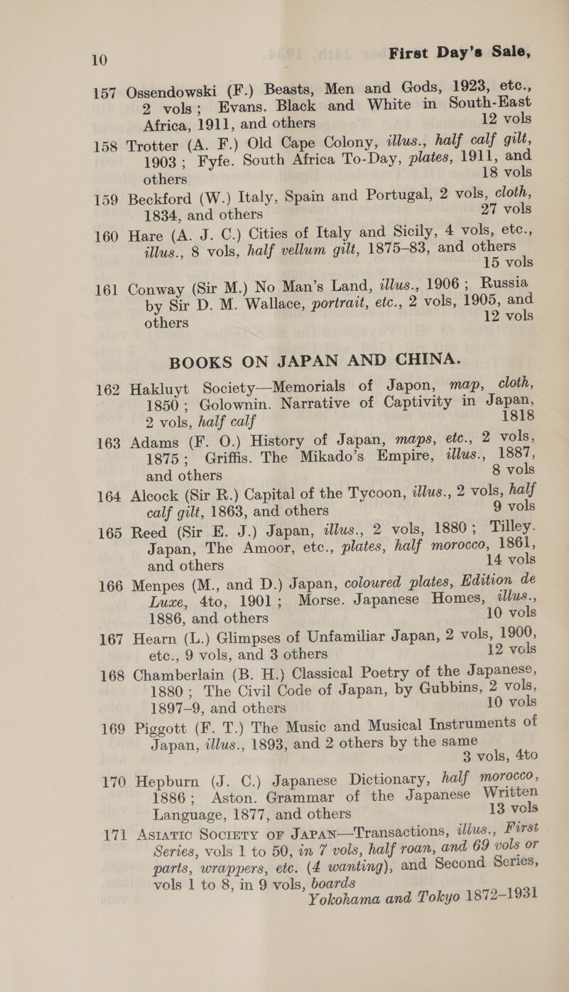 157 Ossendowski (F.) Beasts, Men and Gods, 1923, etc., 2 vols; Evans. Black and White in South-East Africa, 1911, and others 12 vols 158 Trotter (A. F.) Old Cape Colony, illus., half calf gilt, 1903; Fyfe. South Africa To-Day, plates, 1911, and others 18 vols 159 Beckford (W.) Italy, Spain and Portugal, 2 vols, cloth, 1834, and others 27 vols 160 Hare (A. J. C.) Cities of Italy and Sicily, 4 vols, etc., illus., 8 vols, half vellum gilt, 1875-83, and others 15 vols 161 Conway (Sir M.) No Man’s Land, illus., 1906; Russia by Sir D. M. Wallace, portrait, etc., 2 vols, 1905, and others 12 vols BOOKS ON JAPAN AND CHINA. 162 Hakluyt Society—Memorials of Japon, map, cloth, 1850; Golownin. Narrative of Captivity in Japan, 2 vols, half calf 1818 163 Adams (F. O.) History of Japan, maps, etc., 2 vols, 1875; Griffis. The Mikado’s Empire, dlus., 1887, and others 8 vols 164 Alcock (Sir R.) Capital of the Tycoon, alus., 2 vols, half calf gilt, 1863, and others 9 vols 165 Reed (Sir E. J.) Japan, illus., 2 vols, 1880; Tilley. Japan, The Amoor, etc., plates, half morocco, 1861, and others 14 vols 166 Menpes (M., and D.) Japan, coloured plates, Edition de Luxe, 4to, 1901; Morse. Japanese Homes, wlus., 1886, and others 10 vols 167 Hearn (L.) Glimpses of Unfamiliar Japan, 2 vols, 1900, etc., 9 vols, and 3 others 12 vols 168 Chamberlain (B. H.) Classical Poetry of the Japanese, 1880; The Civil Code of Japan, by Gubbins, 2 vols, 1897-9, and others 10 vols 169 Piggott (F. T.) The Music and Musical Instruments of Japan, illus., 1893, and 2 others by the same 3 vols, 4to 170 Hepburn (J. ©.) Japanese Dictionary, half morocco, 1886; Aston. Grammar of the Japanese Written Language, 1877, and others 13 vols 171 Astaric Soctmry or Japan—Transactions, ilus., First Series, vols 1 to 50, in 7 vols, half roan, and 69 vols or parts, wrappers, etc. (4 wanting), and Second Series, vols 1 to 8, in 9 vols, boards Yokohama and Tokyo 1872-1931