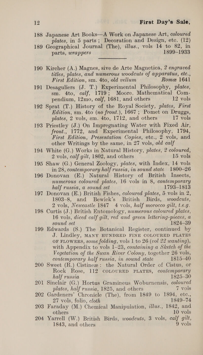 188 189 190 191 192 193 194 195 196 197 198 199 200 201 202 203 204 Japanese Art Books—A Work on Japanese Art, colowred plates, in 5 parts; Decoration and Design, etc. (12) Geographical Journal (The), illus., vols 14 to 82, in parts, wrappers | 1899-1933 Kircher (A.) Magnes, sive de Arte Magnetica, 2 engraved titles, plates, and numerous woodcuts of apparatus, etc., First Edition, sm. 4to, old vellum Rome 1641 Desaguliers (J. T.) Experimental Philosophy, plates, sm. 4to, calf, 1719; Moore. Mathematical Com- pendium, 12mo, calf, 1681, and others 12 vols Sprat (T.) History of the Royal Society, plates, Furst Edition, sm. 4to (no front.), 1667 ; Pomet on Druggs, plates, 2 vols, sm. 4to, 1712, and others 17 vols Priestley (J.) On Impregnating Water with Fixed Air, front., 1772, and Experimental Philosophy, 1794, First Edition, Presentation Copies, etc., 2 vols, and other Writings by the same, in 27 vols, old calf White (G.) Works in Natural History, plates, 2 coloured, 2 vols, calf gilt, 1802, and others 15 vols Shaw (G.) General Zoology, plates, with Index, 14 vols in 28, contemporary half russia, in sound state 1800-26 Donovan (E.) Natural History of British Insects, numerous coloured plates, 16 vols in 8, contemporary half russia, a sound set 1793-1813 Donovan (E.) British Fishes, coloured plates, 5 vols in 2, 1803-8, and Bewick’s British Birds, woodcuts, 2 vols, Newcastle 1847 4 vols, half morocco gilt, t.e.g. Curtis (J.) British Entomology, numerous coloured plates, 16 vols, diced calf gilt, red and green lettering-pieces, a sound set | 3 1824-39 Edwards (S.) The Botanical Register, continued by J. Lindley, MANY HUNDRED FINE COLOURED PLATES OF FLOWERS, some folding, vols 1 to 26 (vol 22 wanting), with Appendix to vols 1-23, containing a Sketch of the Vegetation of the Swan River Colony, together 26 vols, contemporary half russia, in sound state 1815-40 Sweet (R.) Cistinee: the Natural Order of Cistus, or Rock Rose, 112 COLOURED PLATES, contemporary half russia 1825-30 Sinclair (G.) Hortus Gramineus Woburnensis, coloured plates, half russia, 1825, and others 7 vols Gardeners’ Chronicle (The), from 1849 to 1894, etc., 27 vols, folio, cloth 1849-74 Faraday (M.) Chemical Manipulation, illus., 1842, and others 10 vols Yarrell (W.) British Birds, woodcuts, 3 vols, calf gilt, 1843, and others 9 vols