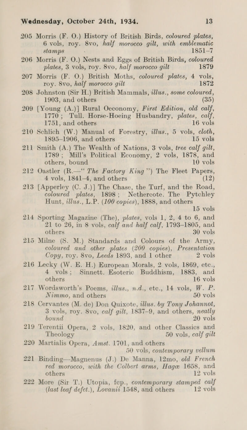205 206 207 208 209 210 211 Morris (F. O.) History of British Birds, colowred plates, 6 vols, roy. 8vo, half morocco gilt, with emblematic stamps 1851-7 Morris (F. O.) Nests and Eggs of British Birds, coloured plates, 3 vols, roy. 8vo, half morocco gilt 1879 Morris (F. O.) British Moths, colowred plates, 4 vols, roy. 8vo, half morocco gilt 1872 Johnston (Sir H.) British Mammals, illus., some coloured, 1903, and others (35) [Young (A.)] Rural Oeconomy, First Edition, old calf, 1770; Tull. Horse-Hoeing Husbandry, plates, calf, 1751, and others 16 vols Schlich (W.) Manual of Forestry, illus., 5 vols, cloth, 1895-1906, and others 15 vols Smith (A.) The Wealth of Nations, 3 vols, tree calf gilt, 1789; Mill’s Political Economy, 2 vols, 1878, and others, bound 10 vols Oastler (R.—“* The Factory King”’) The Fleet Papers, 4 vols, 1841-4, and others (12) [Apperley (C. J.)] The Chase, the Turf, and the Road, coloured plates, 1898; Nethercote. The Pytchley Hunt, zllus., L.P. (100 copies), 1888, and others 15 vols Sporting Magazine (The), plates, vols 1, 2, 4 to 6, and 21 to 26, in 8 vols, calf and half calf, 1793-1805, and others 30 vols Milne (S. M.) Standards and Colours of the Army, coloured and other plates (200 copies), Presentation Copy, roy. 8vo, Leeds 1893, and 1 other 2 vols Lecky (W. E. H.) European Morals, 2 vols, 1869, etc., 4 vols; Sinnett. Esoteric Buddhism, 1883, and others 16 vols Wordsworth’s Poems, illus., n.d., etc., 14 vols, W. P. Nimmo, and others 50 vols Cervantes (M. de) Don Quixote, illus. by Tony Johannot, 3 vols, roy. 8vo, calf gilt, 1837-9, and others, neatly bound 20 vols Terentii Opera, 2 vols, 1820, and other Classics and Theology 50 vols, calf gilt Martialis Opera, Amst. 1701, and others 50 vols, contemporary vellum Binding—Magnenus (J.) De Manna, 12mo, old French red morocco, with the Colbert arms, Hage 1658, and others 12 vols More (Sir T.) Utopia, fep., contemporary stamped calf