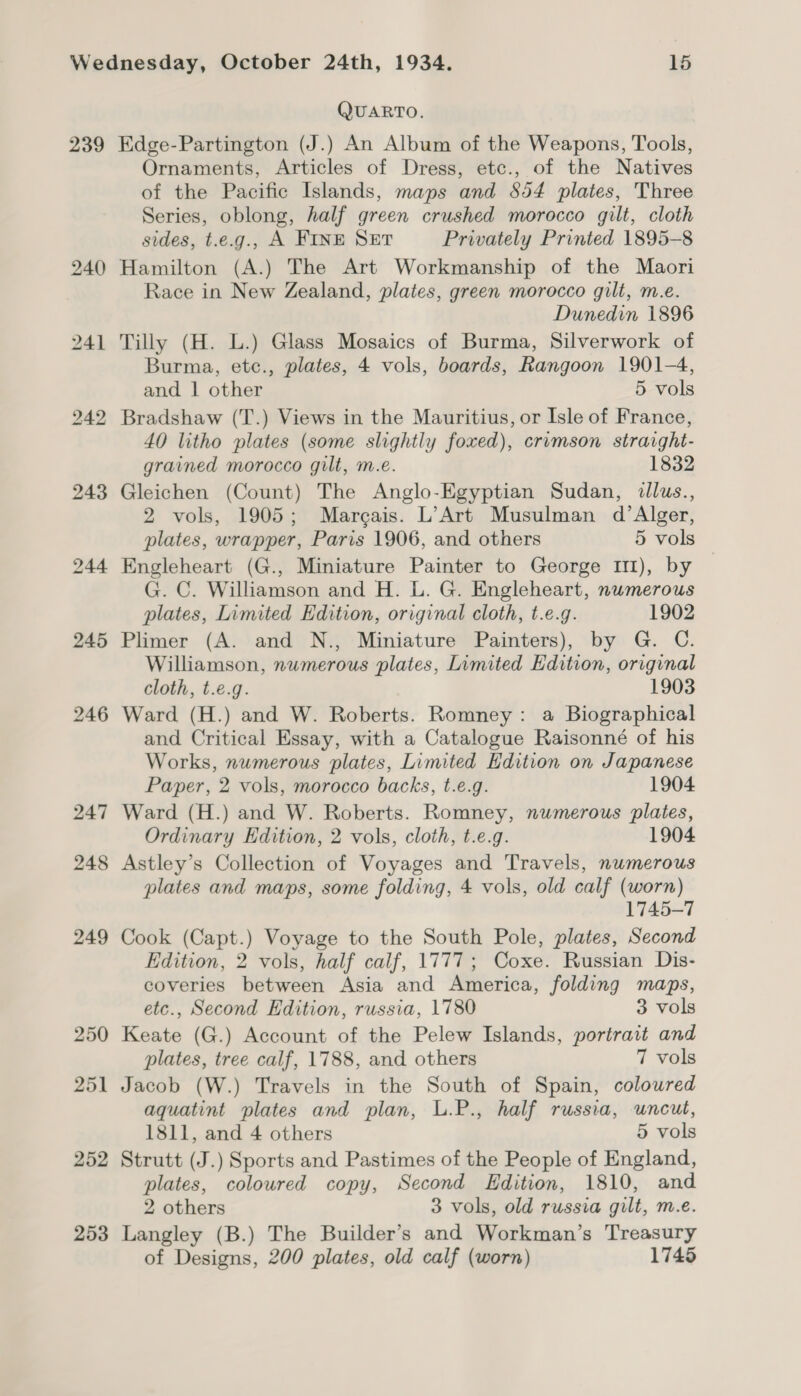 239 245 246 247 248 249 250 251 252 253 QUARTO. Edge-Partington (J.) An Album of the Weapons, Tools, Ornaments, Articles of Dress, etc., of the Natives of the Pacific Islands, maps and S54 plates, Three Series, oblong, half green crushed morocco gilt, cloth sides, t.e.g., A FINE SET Privately Printed 1895-8 Hamilton (A.) The Art Workmanship of the Maori Race in New Zealand, plates, green morocco gilt, m.e. Dunedin 1896 Tilly (H. L.) Glass Mosaics of Burma, Silverwork of Burma, etc., plates, 4 vols, boards, Rangoon 1901-4, and | other 5 vols Bradshaw (T.) Views in the Mauritius, or Isle of France, 40 litho plates (some slightly foxed), crimson strarght- grained morocco gilt, m.e. 1832 Gleichen (Count) The Anglo-Egyptian Sudan, dllus., 2 vols, 1905; Marcais. L’Art Musulman d’Alger, plates, wrapper, Paris 1906, and others 5 vols Engleheart (G., Miniature Painter to George II), by G. C. Williamson and H. L. G. Engleheart, numerous plates, Limited Edition, original cloth, t.e.g. 1902 Plimer (A. and N., Miniature Painters), by G. C. Williamson, numerous plates, Limited Edition, original cloth, t.e.g. 1903 Ward (H.) and W. Roberts. Romney: a Biographical and Critical Essay, with a Catalogue Raisonné of his Works, numerous plates, Limited Edition on Japanese Paper, 2 vols, morocco backs, t.e.g. 1904 Ward (H.) and W. Roberts. Romney, numerous plates, Ordinary Edition, 2 vols, cloth, t.e.g. 1904 Astley’s Collection of Voyages and Travels, numerous plates and maps, some folding, 4 vols, old calf (worn) 1745-7 Cook (Capt.) Voyage to the South Pole, plates, Second Edition, 2 vols, half calf, 1777; Coxe. Russian Dis- coveries between Asia and America, folding maps, etc., Second Edition, russia, 1780 3 vols Keate (G.) Account of the Pelew Islands, portrait and plates, tree calf, 1788, and others 7 vols Jacob (W.) Travels in the South of Spain, coloured aquatint plates and plan, L.P., half russia, uncut, 1811, and 4 others 5 vols Strutt (J.) Sports and Pastimes of the People of England, plates, coloured copy, Second Edition, 1810, and 2 others 3 vols, old russia gilt, m.e. Langley (B.) The Builder’s and Workman’s Treasury of Designs, 200 plates, old calf (worn) 1745