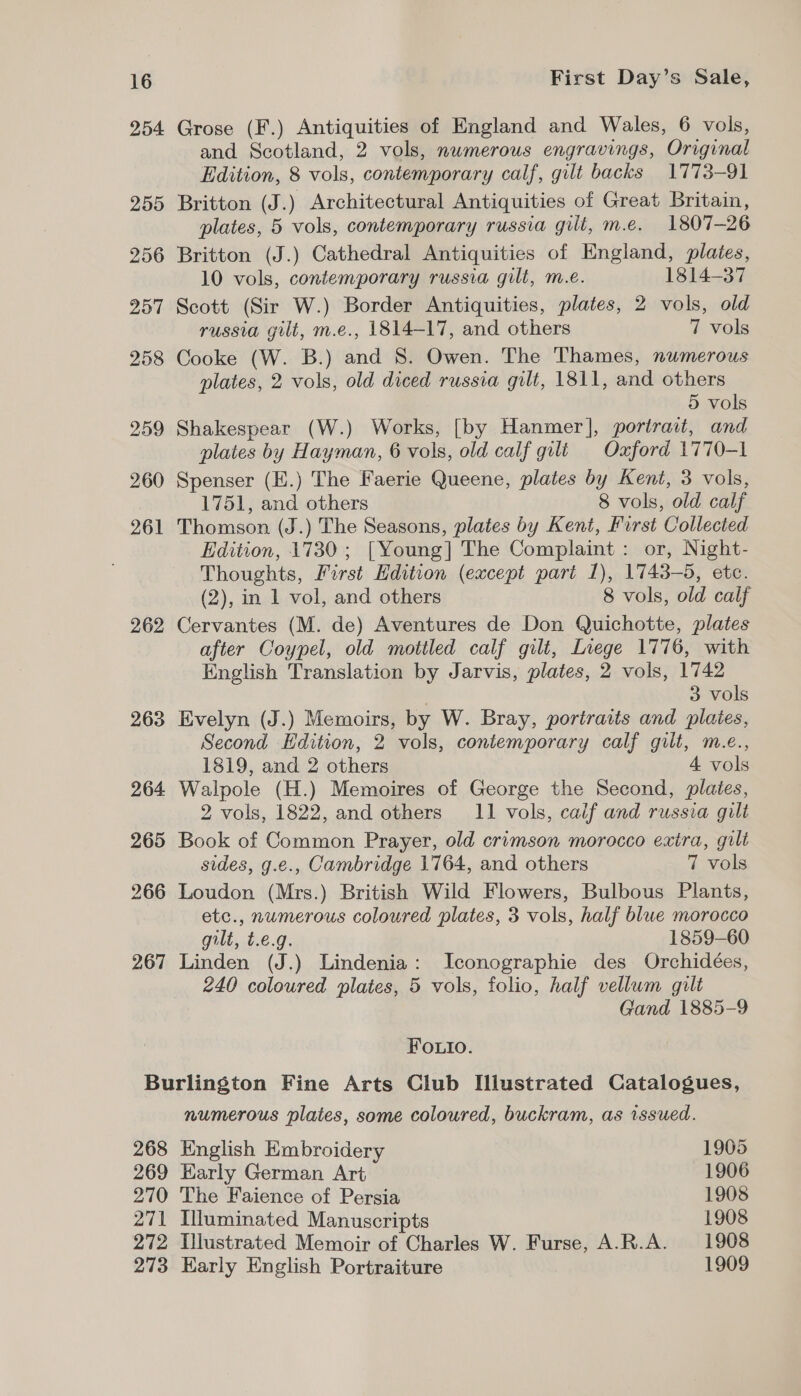 254 255 256 257 258 259 260 261 262 Grose (F.) Antiquities of England and Wales, 6 vols, and Scotland, 2 vols, numerous engravings, Original Edition, 8 vols, contemporary calf, gilt backs 1773-91 Britton (J.) Architectural Antiquities of Great Britain, plates, 5 vols, contemporary russia gilt, m.e. 1807-26 Britton (J.) Cathedral Antiquities of England, plates, 10 vols, contemporary russia gilt, m.e. 1814-37 Scott (Sir W.) Border Antiquities, plates, 2 vols, old russia gilt, m.e., 1814-17, and others 7 vols Cooke (W. B.) and 8. Owen. The Thames, numerous plates, 2 vols, old diced russia gilt, 1811, and others 5 vols Shakespear (W.) Works, [by Hanmer], portrait, and plates by Hayman, 6 vols, old calf gilt Oxford 1770-1 Spenser (E.) The Faerie Queene, plates by Kent, 3 vols, 1751, and others 8 vols, old calf Thomson (J.) The Seasons, plates by Kent, First Collected Edition, 1730 ; [Young] The Complaint: or, Night- Thoughts, First Hdition (except part 1), 1743-5, etc. (2), in 1 vol, and others 8 vols, old calf Cervantes (M. de) Aventures de Don Quichotte, plates after Coypel, old mottled calf gilt, Liege 1776, with English Translation by Jarvis, plates, 2 vols, 1742 3 vols Evelyn (J.) Memoirs, by W. Bray, portraits and plates, Second Edition, 2 vols, contemporary calf gilt, m.e., 1819, and 2 others 4 vols Walpole (H.) Memoires of George the Second, plates, 2 vols, 1822, and others 11 vols, calif and russia gilt Book of Common Prayer, old crimson morocco extra, guilt sides, g.e., Cambridge 1764, and others 7 vols Loudon (Mrs.) British Wild Flowers, Bulbous Plants, etc., numerous coloured plates, 3 vols, half blue morocco gilt, t.e.g. 1859-60 Linden (J.) Lindenia: Iconographie des Orchidées, 240 coloured plates, 5 vols, folio, half vellum gilt Gand 1885-9 Fouio. 268 269 270 271 272 273 numerous plates, some coloured, buckram, as issued. English Embroidery 1905 Early German Art 1906 The Faience of Persia 1908 Illuminated Manuscripts 1908 Illustrated Memoir of Charles W. Furse, A-R.A. 1908 Early English Portraiture 1909
