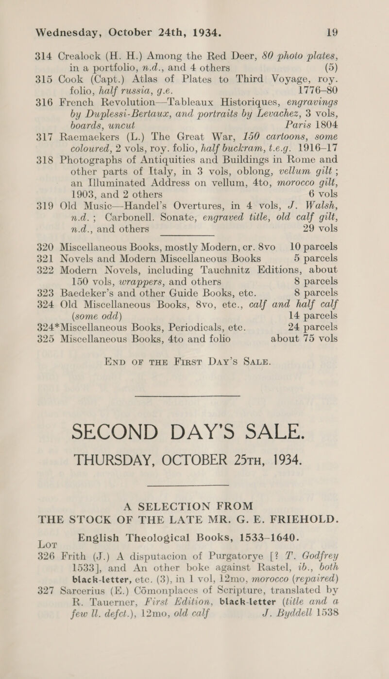 314 Crealock (H. H.) Among the Red Deer, 80 photo plaies, in a portfolio, n.d., and 4 others (5) 315 Cook (Capt.) Atlas of Plates to Third Voyage, roy. folio, half russia, g.e. 1776-80 316 French Revolution—Tableaux Historiques, engravings by Duplessi-Bertaux, and portraits by Levachez, 3 vols, boards, uncut Paris 1804 317 Raemaekers (L.) The Great War, 150 cartoons, some coloured, 2 vols, roy. folio, half buckram, t.e.g. 1916-17 318 Photographs of Antiquities and Buildings in Rome and other parts of Italy, in 3 vols, oblong, vellum gilt ; an [luminated Address on vellum, 4to, morocco gilt, 1903, and 2 others 6 vols 319 Old Music—Handel’s Overtures, in 4 vols, J. Walsh, n.d.; Carbonell. Sonate, engraved title, old calf gilt, n.d., and others 29 vols 320 Miscellaneous Books, mostly Modern, cr.8vo 10 parcels 321 Novels and Modern Miscellaneous Books 5 parcels 322 Modern Novels, including Tauchnitz Editions, about 150 vols, wrappers, and others 8 parcels 323 Baedeker’s and other Guide Books, etc. 8 parcels 324 Old Miscellaneous Books, 8vo, etc., calf and half calf (some odd) 14 parcels 324*Miscellaneous Books, Periodicals, etc. 24 parcels 325 Miscellaneous Books, 4to and folio about 75 vols END OF THE Frrst Day’s SALE. SECOND DAY'S SALE. THURSDAY, OCTOBER 25rx, 1934. A SELECTION FROM THE STOCK OF THE LATE MR. G. E. FRIEHOLD. Lor English Theological Books, 1533-1640. 326 Frith (J.) A disputacion of Purgatorye [? 7. Godfrey 1533], and An other boke against Rastel, 1b., both black-letter, etc. (3), in 1 vol, 12mo, morocco (repaired) 327 Sarcerius (E.) COmonplaces of Scripture, translated by R. Tauerner, First Edition, black-letter (title and a few Ul. defct.), 12mo, old calf J. Byddell 1538