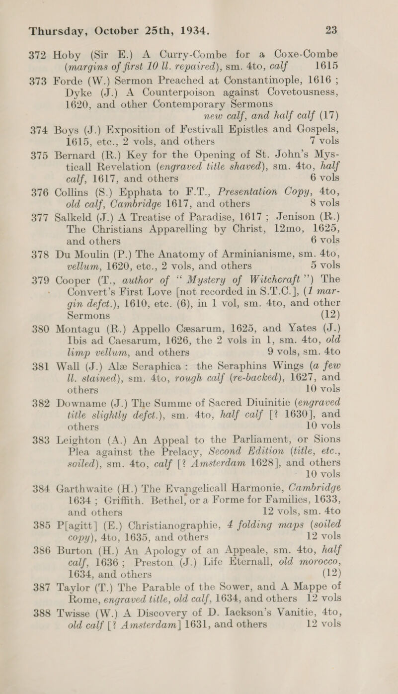 372 373 374 375 376 377 378 379 380 381 382 383 384 385 386 387 388 Hoby (Sir E.) A Curry-Combe for a Coxe-Combe (margins of first 10 ll. repaired), sm. 4to, calf 1615 Forde (W.) Sermon Preached at Constantinople, 1616 ; Dyke (J.) A Counterpoison against Covetousness, 1620, and other Contemporary Sermons new calf, and half calf (17) Boys (J.) Exposition of Festivall Epistles and Gospels, 1615, etc., 2 vols, and others 7 vols Bernard (R.) Key for the Opening of St. John’s Mys- ticall Revelation (engraved title shaved), sm. 4to, half calf, 1617, and others 6 vols Collins (S.) Epphata to F.T., Presentation Copy, 4to, old calf, Cambridge 1617, and others 8 vols Salkeld (J.) A Treatise of Paradise, 1617; Jenison (R.) The Christians Apparelling by Christ, 12mo, 1625, and others 6 vols Du Moulin (P.) The Anatomy of Arminianisme, sm. 4to, vellum, 1620, etc., 2 vols, and others 5 vols Cooper (T., author of “ Mystery of Witchcraft’) The Convert’s First Love [not recorded in 8.T.C.], (1 mar- gin defct.), 1610, etc. (6), in 1 vol, sm. 4to, and other Sermons (12) Montagu (R.) Appello Cesarum, 1625, and Yates (J.) Ibis ad Caesarum, 1626, the 2 vols in 1, sm. 4to, old limp vellum, and others 9 vols, sm. 4to Wall (J.) Ale Seraphica: the Seraphins Wings (a few ll. stained), sm. 4to, rough calf (re-backed), 1627, and others 10 vols Downame (J.) The Summe of Sacred Diuinitie (engraved title slightly defct.), sm. 4to, half calf [% 1630], and others 10 vols Leighton (A.) An Appeal to the Parliament, or Sions Plea against the Prelacy, Second Edition (title, etc., soiled), sm. 4to, calf [? Amsterdam 1628], and others 10 vols Garthwaite (H.) The Evangelicall Harmonie, Cambridge 1634 ; Griffith. Bethel, or a Forme for Families, 1633, and others 12 vols, sm. 4to P[agitt] (E.) Christianographie, 4 folding maps (sovled copy), 4to, 1635, and others 12 vols Burton (H.) An Apology of an Appeale, sm. 4to, half calf, 1636; Preston (J.) Life Eternall, old morocco, 1634, and others (12) Taylor (T.) The Parable of the Sower, and A Mappe of Rome, engraved title, old calf, 1634, and others 12 vols Twisse (W.) A Discovery of D. lackson’s Vanitie, 4to, old calf [2 Amsterdam] 1631, and others 12 vols