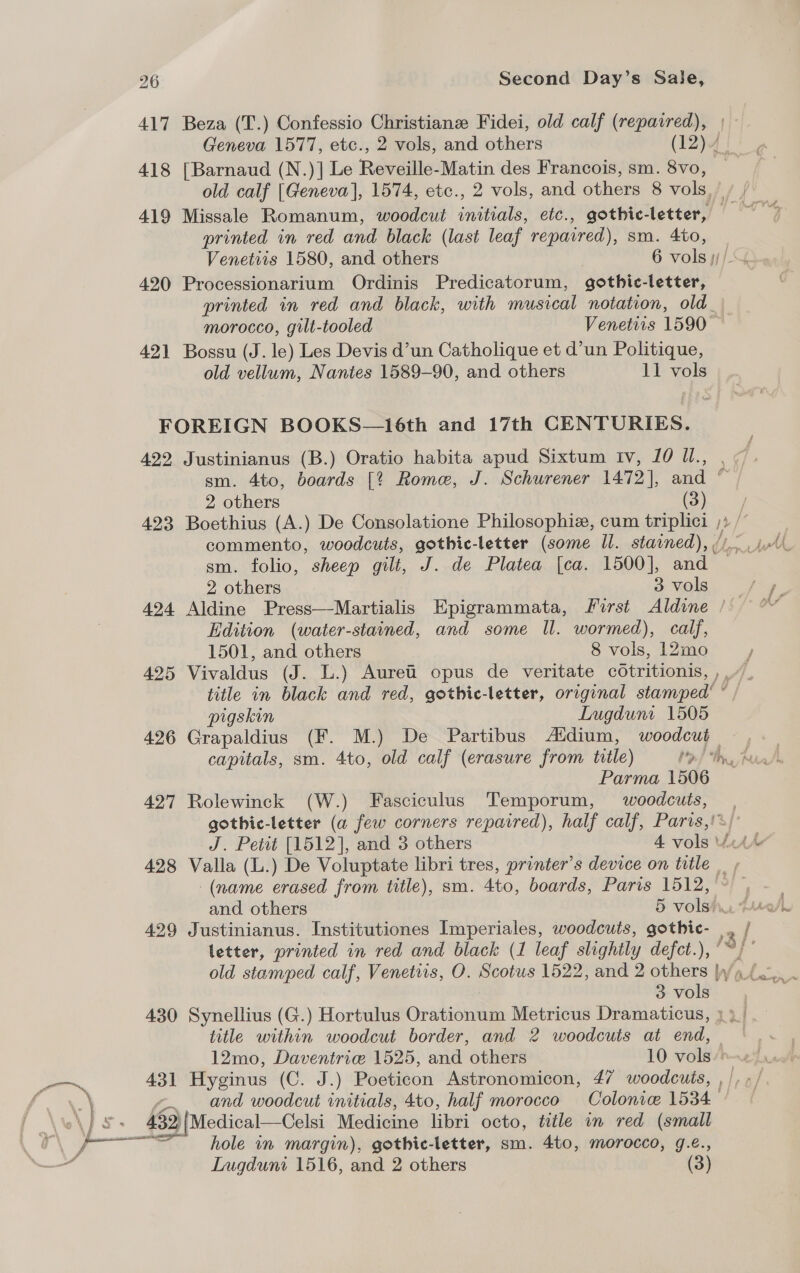 417 Beza (T.) Confessio Christiane Fidei, old calf (repaired), Geneva 1577, etc., 2 vols, and others (12)}4 | 418 [Barnaud (N.)] Le Reveille-Matin des Francois, sm. 8vo, old calf [Geneva], 1574, etc., 2 vols, and others 8 vols,” printed in red and black (last leaf repaired), sm. 4to, 420 Processionarium Ordinis Predicatorum, gothic-letter, printed in red and black, with musical notation, old_ morocco, gilt-tooled Venetiis 1590 421 Bossu (J. le) Les Devis d’un Catholique et d’un Politique, old vellum, Nantes 1589-90, and others 11 vols FOREIGN BOOKS—16th and 17th CENTURIES. 422 Justinianus (B.) Oratio habita apud Sixtum Iv, 10 U., , sm. 4to, boards [*% Rome, J. Schurener 1472], and ' 2 others (Oo... J 423 Boethius (A.) De Consolatione Philosophie, cum triplici ;» /” sm. folio, sheep gilt, J. de Platea [ca. 1500], and 2 others 3 vols 424 Aldine Press—Martialis Epigrammata, first Aldine ’ Edition (water-stained, and some Il. wormed), calf, 1501, and others 8 vols, 12mo / 425 Vivaldus (J. L.) Auret’ opus de veritate cOtritionis, ,.“”. title in black and red, gothic-letter, original stamped’ “ pigskin Lugduni 1505 426 Grapaldius (F. M.) De Partibus Adium, woodcut Parma 1506 427 Rolewinck (W.) Fasciculus Temporum, woodcuts, , gothic-letter (a few corners repaired), half calf, Paris,!*/ 428 Valla (L.) De Voluptate libri tres, printer’s device on title | , | (name erased from title), sm. 4to, boards, Paris 1512, » 429 Justinianus. Institutiones Imperiales, woodcuts, ve , j letter, printed in red and black (1 leaf slightly defct.), °°)” 3 vols title within woodcut border, and 2 woodcuts at end, 12mo, Daventrie 1525, and others 10 ole | 431 Hyginus (C. J.) Poeticon Astronomicon, 47 woodcuts, , |, - and woodcut initials, 4to, half morocco Colonie 1534 452 Medical—Celsi Medicine libri octo, title in red (small =e hole in margin), gothic-letter, sm. 4to, morocco, g.é., Lugduni 1516, and 2 others (3)