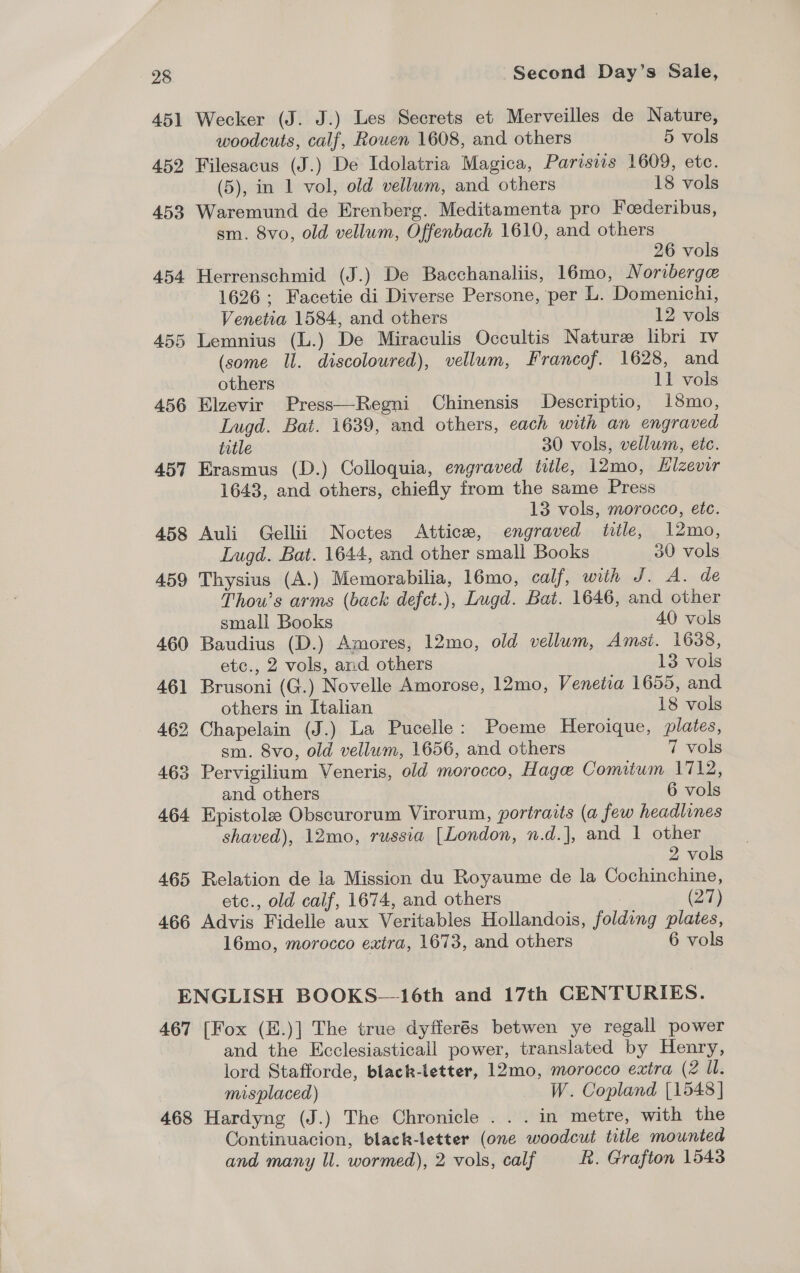 451 Wecker (J. J.) Les Secrets et Merveilles de Nature, woodcuts, calf, Rowen 1608, and others 5 vols 452 Filesacus (J.) De Idolatria Magica, Parisiis 1609, etc. (5), in 1 vol, old vellum, and others 18 vols 453 Waremund de Erenberg. Meditamenta pro Foederibus, sm. 8vo, old vellum, Offenbach 1610, and others 26 vols 454 Herrenschmid (J.) De Bacchanaliis, 16mo, Noriberge 1626 ; Facetie di Diverse Persone, per L. Domenichi, Venetia 1584, and others 12 vols 455 Lemnius (L.) De Miraculis Occultis Nature libri Iv (some Il. discoloured), vellum, Francof. 1628, and others 11 vols 456 Elzevir Press—Regni Chinensis Descriptio, 18mo, Lugd. Bat. 1639, and others, each with an engraved title 30 vols, vellum, ete. 457 Erasmus (D.) Colloquia, engraved title, 12mo, Hlzevir 1643, and others, chiefly from the same Press 13 vols, morocco, etc. 458 Auli Gellii Noctes Atticx, engraved title, 12mo, Lugd. Bat. 1644, and other small Books 30 vols 459 Thysius (A.) Memorabilia, 16mo, calf, with J. A. de Thou’s arms (back defct.), Lugd. Bat. 1646, and other small Books 40 vols 460 Baudius (D.) Amores, 12mo, old vellum, Amsi. 1638, etc., 2 vols, and others 13 vols 461 Brusoni (G.) Novelle Amorose, 12mo, Venetia 1655, and others in Italian 18 vols 462 Chapelain (J.) La Pucelle: Poeme Heroique, plates, sm. 8vo, old vellum, 1656, and others 7 vols 463 Pervigilium Veneris, old morocco, Hage Comitum 1712, and others 6 vols 464 Epistole Obscurorum Virorum, portraits (a few headlines shaved), 12mo, russia [London, n.d.], and | other 2 vols 465 Relation de la Mission du Royaume de la Cochinchine, etc., old caif, 1674, and others (23) 466 Advis Fidelle aux Veritables Hollandois, folding plates, 16mo, morocco extra, 1673, and others 6 vols ENGLISH BOOKS—16th and 17th CENTURIES. 467 [Fox (E.)] The true dyfferés betwen ye regall power and the Ecclesiasticall power, translated by Henry, lord Stafforde, black-letter, 12mo, morocco extra (2 Ul. misplaced) W. Copland [1548 ] 468 Hardyng (J.) The Chronicle . . . in metre, with the Continuacion, black-letter (one woodcut title mounted and many ll. wormed), 2 vols, calf R. Grafton 1543