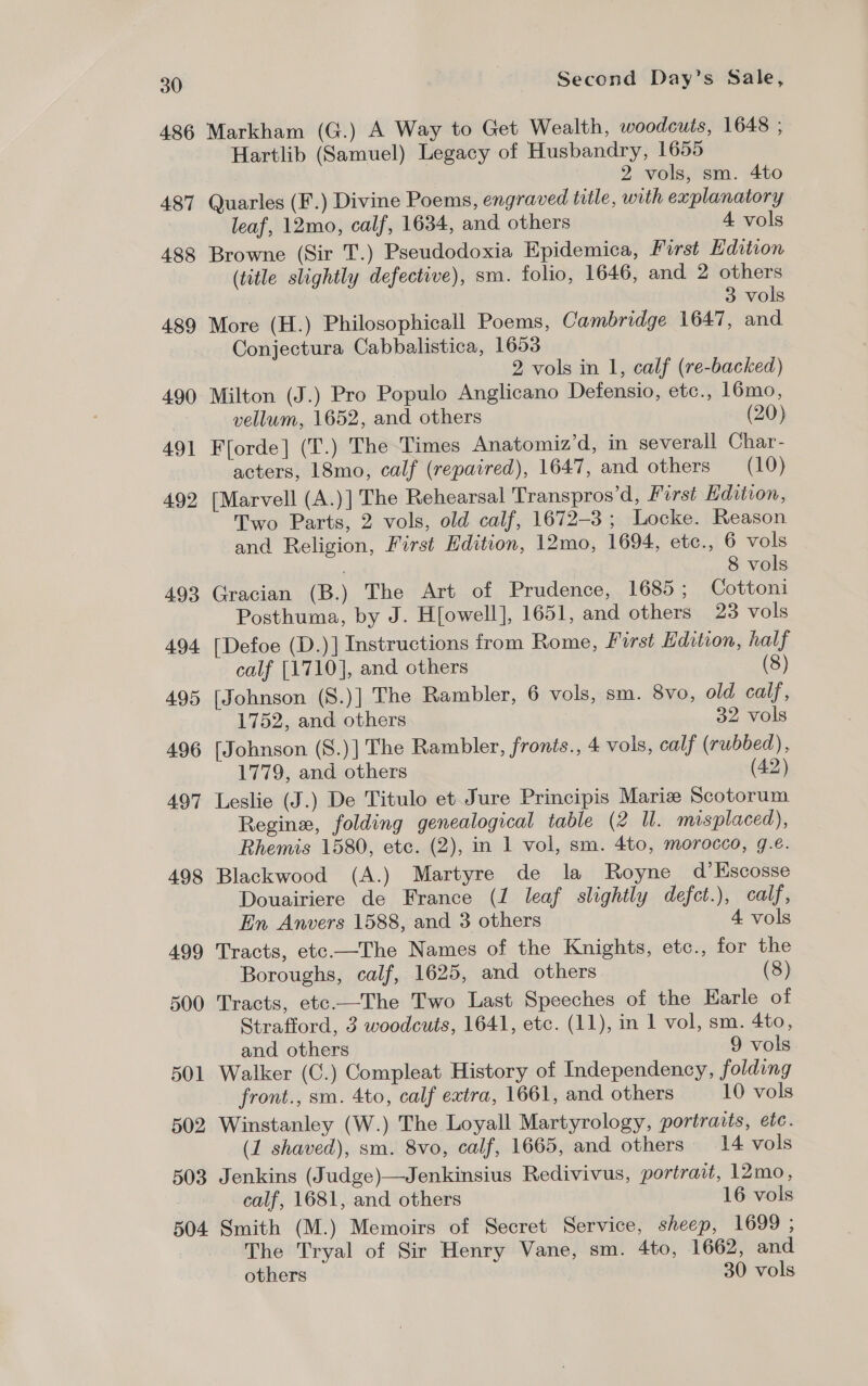 486 487 488 489 490 491 492 493 494 495 496 497 498 499 500 501 502 503 Second Day’s Sale, Markham (G.) A Way to Get Wealth, woodcuts, 1648 , Hartlib (Samuel) Legacy of Husbandry, 1655 2 vols, sm. 4to Quarles (F.) Divine Poems, engraved title, with explanatory leaf, 12mo, calf, 1634, and others 4 vols Browne (Sir T.) Pseudodoxia Epidemica, First Edition (title slightly defective), sm. folio, 1646, and 2 others 3 vols More (H.) Philosophicall Poems, Cambridge 1647, and Conjectura Cabbalistica, 1653 2 vols in 1, calf (re-backed) Milton (J.) Pro Populo Anglicano Detensio, etc., 16mo, vellum, 1652, and others (20) Fforde] (T.) The Times Anatomiz’d, in severall Char- acters, 18mo, calf (repaired), 1647, and others (10) [Marvell (A.)] The Rehearsal Transpros’d, First Edition, Two Parts, 2 vols, old calf, 1672-3; Locke. Reason and Religion, First Edition, 12mo, 1694, etc., 6 vols ; 8 vols Gracian (B.) The Art of Prudence, 1685; Cottoni Posthuma, by J. H[owell], 1651, and others 23 vols [Defoe (D.)] Instructions from Rome, First Edition, half calf [1710], and others (8) [Johnson (S.)] The Rambler, 6 vols, sm. 8vo, old calf, 1752, and others 32 vols [Johnson (S.)] The Rambler, fronts., 4 vols, calf (rubbed), 1779, and others (42) Leslie (J.) De Titulo et Jure Principis Marie Scotorum Regine, folding genealogical table (2 ll. misplaced), Rhemis 1580, etc. (2), in 1 vol, sm. 4to, morocco, g.e. Blackwood (A.) Martyre de la Royne d’Escosse Douairiere de France (1 leaf slightly defct.), calf, En Anvers 1588, and 3 others 4 vols Tracts, etc.—The Names of the Knights, etc., for the Boroughs, calf, 1625, and others (8) Tracts, etc.—The Two Last Speeches of the Earle of Strafford, 3 woodcuts, 1641, etc. (11), in 1 vol, sm. 4to, and others 9 vols Walker (C.) Compleat History of Independency, folding front., sm. 4to, calf extra, 1661, and others 10 vols Winstanley (W.) The Loyall Martyrology, portraits, etc. (1 shaved), sm. 8vo, calf, 1665, and others 14 vols Jenkins (Judge)—Jenkinsius Redivivus, portrait, 12mo, calf, 1681, and others 16 vols The Tryal of Sir Henry Vane, sm. 4to, 1662, and others 30 vols