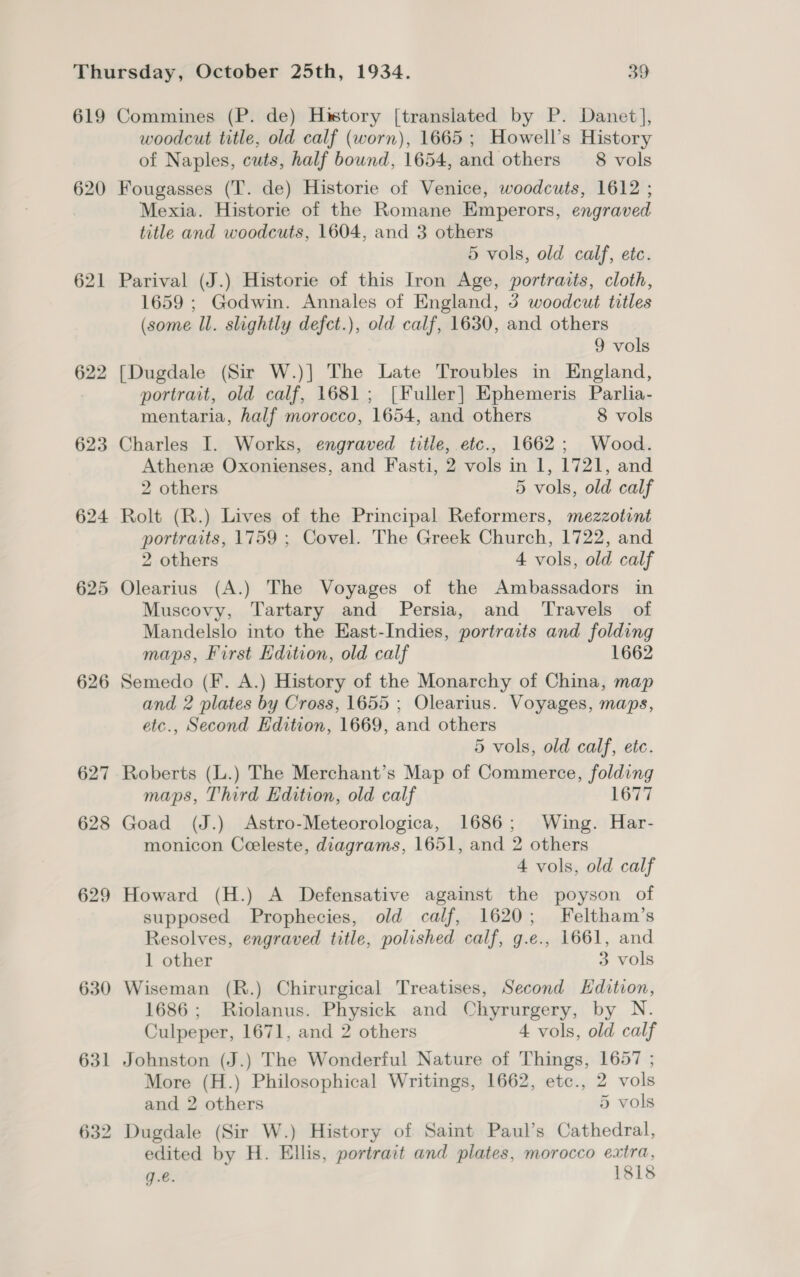620 621 622 623 624 625 626 627 628 629 630 631 woodcut title, old calf (worn), 1665 ; Howell’s History of Naples, cuts, half bound, 1654, and others 8 vols Fougasses (T. de) Historie of Venice, woodcuts, 1612 ; Mexia. Historie of the Romane Emperors, engraved title and woodcuts, 1604, and 3 others 5 vols, old calf, etc. Parival (J.) Historie of this Iron Age, portraits, cloth, 1659 ; Godwin. Annales of England, 3 woodcut titles (some ll. slightly defct.), old calf, 1630, and others 9 vols [Dugdale (Sir W.)] The Late Troubles in England, portrait, old calf, 1681; [Fuller] Ephemeris Parlia- mentaria, half morocco, 1654, and others 8 vols Charles I. Works, engraved title, etc., 1662; Wood. Athenee Oxonienses, and Fasti, 2 vols in 1, 1721, and 2 others 5 vols, old calf Rolt (R.) Lives of the Principal Reformers, mezzotint portraits, 1759 ; Covel. The Greek Church, 1722, and 2 others 4 vols, old calf Olearius (A.) The Voyages of the Ambassadors in Muscovy, Tartary and Persia, and ‘Travels of Mandelslo into the East-Indies, portraits and folding maps, First Edition, old calf 1662 Semedo (F. A.) History of the Monarchy of China, map and 2 plates by Cross, 1655 ; Olearius. Voyages, maps, etc., Second Edition, 1669, and others 5 vols, old calf, etc. Roberts (L.) The Merchant’s Map of Commerce, folding maps, Third Edition, old calf 1677 Goad (J.) Astro-Meteorologica, 1686; Wing. Har- monicon Ceeleste, diagrams, 1651, and 2 others 4 vols, old calf Howard (H.) A Defensative against the poyson of supposed Prophecies, old calf, 1620; Feltham’s Resolves, engraved title, polished calf, g.e., 1661, and 1 other 3 vols Wiseman (R.) Chirurgical Treatises, Second Edition, 1686 ; Riolanus. Physick and Chyrurgery, by N. Culpeper, 1671, and 2 others 4 vols, old calf Johnston (J.) The Wonderful Nature of Things, 1657 ; More (H.) Philosophical Writings, 1662, etc., 2 vols and 2 others 5 vols Dugdale (Sir W.) History of Saint Paul’s Cathedral, edited by H. Ellis, portrait and plates, morocco extra, g.é. 1818