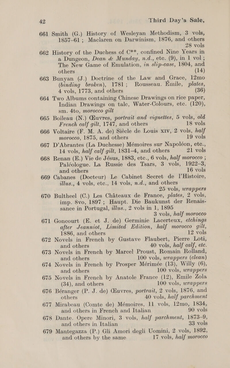 661 662 663 664 665 666 667 668 669 670 671 672 673 674. 675 676 677 678 679 Smith (G.) History of Wesleyan Methodism, 3 vols, 1857-61 ; Maclaren on Darwinism, 1876, and others 28 vols History of the Duchess of C**, confined Nine Years in a Dungeon, Dean &amp; Munday, n.d., etc. (9), in 1 vol; The New Game of Emulation, in slip-case, 1804, and others (14) Bunyan (J.) Doctrine of the Law and Grace, 12mo (binding broken), 1781; Rousseau. Emile, plates, 4 vols, 1773, and others (36) Two Albums containing Chinese Drawings on rice paper, Indian Drawings on talc, Water-Colours, etc. (120), sm. 4to, morocco gilt Boileau (N.) GEuvres, portrait and vignettes, 5 vols, old French calf gilt, 1747, and others 18 vols Voltaire (F. M. A. de) Siécle de Louis xiv, 2 vols, half morocco, 1875, and others 19 vols D’Abrantes (La Duchesse) Mémoires sur Napoléon, etc., 14 vols, half calf gilt, 1831-4, and others 21 vols Renan (E.) Vie de Jésus, 1883, etc., 6 vols, half morocco ; Paléologue. La Russie des Tsars, 3 vols, 1922-3, and others 16 vols Cabanes (Docteur) Le Cabinet Secret de I|’Histoire, illus., 4 vols, etc., 14 vols, n.d., and others 25 vols, wrappers Bultheel (C.) Les Chateaux de France, plates, 2 vols, imp. 8vo, 1897; Haupt. Die Baukunst der Renais- sance in Portugal, illus., 2 vols in 1, 1895 3 vols, half morocco Goncourt (E. et J. de) Germinie Lacerteux, etchings after Jeanniot, Limited Edition, half morocco gilt, 1886, and others 12 vols Novels in French by Gustave Flaubert, Pierre Loti, and others 40 vols, half calf, etc. Novels in French by Marcel Proust, Romain Rolland, and others 100 vols, wrappers (clean) Novels in French by Prosper Mérimée (13), Willy (6), and others 100 vols, wrappers Novels in French by Anatole France (12), Emile Zola (34), and others 100 vols, wrappers others 40 vols, half parchment Mirabeau (Comte de) Mémoires, 11 vols, 12mo, 1834, and others in French and Italian 90 vols Dante. Opere Minori, 3 vols, half parchment, 1873-9, and others in Italian 33 vols Mantegazza (P.) Gli Amori degli Uomini, 2 vols, 1892, and others by the same 17 vols, half morocco