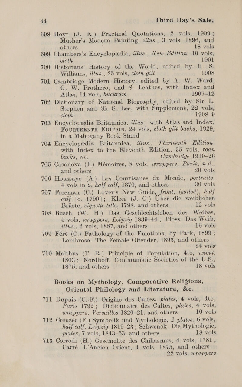 698 Hoyt (J. K.) Practical Quotations, 2 vols, 1909; Muther’s Modern Painting, illus., 3 vols, 1896, and others 18 vols 699 Chambers’s Encyclopedia, illus., New Edition, 10 vols, cloth | 1901 700 Historians’ History of the World, edited by H. S. Williams, illus., 25 vols, cloth gili 1908 701 Cambridge Modern History, edited by A. W. Ward, G. W. Prothero, and S. Leathes, with Index and Atlas, 14 vols, buckram 1907-12 702 Dictionary of National Biography, edited by Sir L. Stephen and Sir 8. Lee, with Supplement, 22 vols, cloth 1908-9 703 Encyclopedia Britannica, illus., with Atlas and Index, FourRTEENTH Eprrion, 24 vols, cloth gilt backs, 1929, in a Mahogany Book Stand 704 Encyclopedia Britannica, illus., Thirteenth Hdition, with Index to the Eleventh Edition, 35 vols, roan backs, etc. Cambridge 1910-26 705 Casanova (J.) Mémoires, 8 vols, wrappers, Paris, n.d., and others 20 vols 706 Houssaye (A.) Les Courtisanes du Monde, portraits, 4 vols in 2, half calf, 1870, and others 30 vols 707 Freeman (C.) Lover’s New Guide, front. (soiled), half calf [c. 1790]; Klees (J. G.) Uber die weiblichen | Briiste, vignetie title, 1798, and others 12 vols 708 Busch (W. H.) Das Geschlechtsleben des Weibes, 5 vols, wrappers, Leipzig 1839-44; Ploss. Das Weib, illus., 2 vols, 1887, and others 16 vols 709 Féré (C.) Pathology of the Emotions, by Park, 1899 ; Lombroso. The Female Offender, 1895, and others 24 vols 710 Malthus (T. R.) Principle of Population, 4to, uncut, 1803; Nordhoff. Communistic Societies of the U.S., 1875, and others 18 vols Books on Mythology, Comparative Religions, Oriental Philology and Literature, &amp;ce. 711 Dupuis (C.-F.) Origine des Cultes, plates, 4 vols, 4to, Paris 1792; Dictionnaire des Cultes, plates, 4 vols, wrappers, Versailles 1820-21, and others 10 vols 712 Creuzer (F.) Symbolik und Mythologie, 2 plates, 6 vols, half calf, Leipzig 1819-23 ; Schwenck. Die Mythologie, plates, 7 vols, 1843-53, and others 18 vols 713 Corrodi (H.) Geschichte des Chiliasmus, 4 vols, 1781 ; Carré. L’Ancien Orient, 4 vols, 1875, and others | 22 vols, wrappers