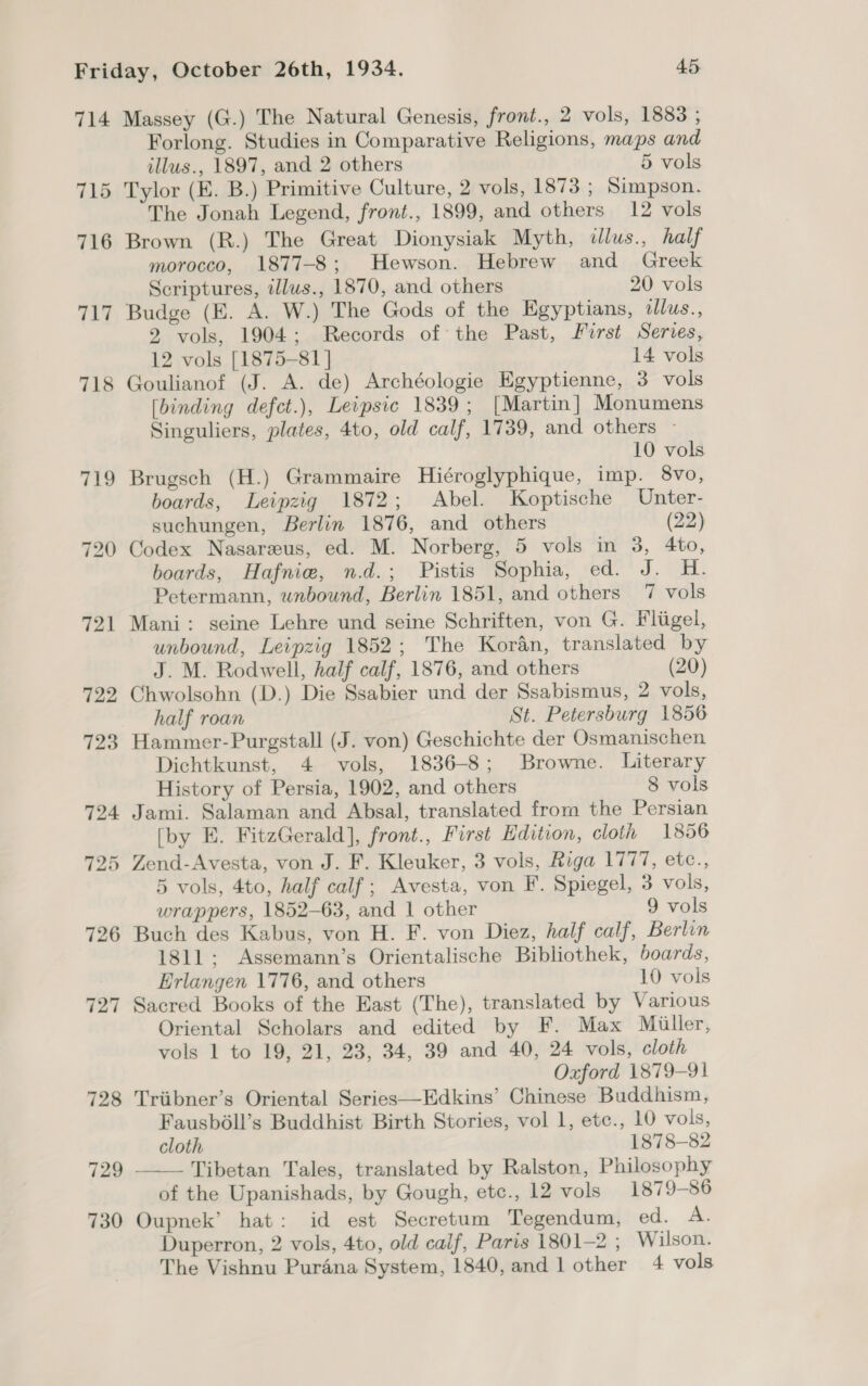 714 718 719 729 730 Massey (G.) The Natural Genesis, front., 2 vols, 1883 ; Forlong. Studies in Comparative Religions, maps and illus., 1897, and 2 others 5 vols Tylor (E. B.) Primitive Culture, 2 vols, 1873 ; Simpson, The Jonah Legend, front., 1899, and others 12 vols Brown (R.) The Great Dionysiak Myth, dlus., half morocco, 1877-8; Hewson. Hebrew and Greek Scriptures, illus., 1870, and others 20 vols Budge (E. A. W.) The Gods of the Egyptians, tllus., 2 vols, 1904; Records of the Past, First Series, 12 vols [1875-81 | 14 vols Goulianof (J. A. de) Archéologie Egyptienne, 3 vols [binding defct.), Leipsic 1839; [Martin] Monumens Singuliers, plates, 4to, old calf, 1739, and others - 10 vols Brugsch (H.) Grammaire Hiéroglyphique, imp. 8vo, boards, Leipzig 1872; Abel. Koptische Unter- suchungen, Berlin 1876, and others (22) Codex Nasareus, ed. M. Norberg, 5 vols in 3, 4to, boards, Hafnie, n.d.; Pistis Sophia, ed. J. H. Petermann, unbound, Berlin 1851, and others 7 vols Mani: seine Lehre und seine Schriften, von G. Fligel, unbound, Leipzig 1852; The Koran, translated by J. M. Rodwell, half calf, 1876, and others (20) Chwolsohn (D.) Die Ssabier und der Ssabismus, 2 vols, half roan St. Petersburg 1856 Hammer-Purgstall (J. von) Geschichte der Osmanischen Dichtkunst, 4 vols, 1836-8; Browne. Literary History of Persia, 1902, and others 8 vols Jami. Salaman and Absal, translated from the Persian [by E. FitzGerald], front., First Edition, cloth 1856 Zend-Avesta, von J. F. Kleuker, 3 vols, Riga 1777, etc., 5 vols, 4to, half calf; Avesta, von F. Spiegel, 3 vols, wrappers, 1852-63, and 1 other 9 vols Buch des Kabus, von H. F. von Diez, half calf, Berlin 1811; Assemann’s Orientalische Bibliothek, boards, Erlangen 1776, and others 10 vols Sacred Books of the East (The), translated by Various Oriental Scholars and edited by F. Max Miiller, vols 1 to 19, 21, 23, 34, 39 and 40, 24 vols, cloth Oxford 1879-91 Triibner’s Oriental Series—Edkins’ Chinese Buddhism, Fausb6ll’s Buddhist Birth Stories, vol 1, etc., 10 vols, cloth 1878-82 Tibetan Tales, translated by Ralston, Philosophy of the Upanishads, by Gough, etc., 12 vols 1879-86 Oupnek’ hat: id est Secretum Tegendum, ed. A. The Vishnu Purana System, 1840,and1 other 4 vols 