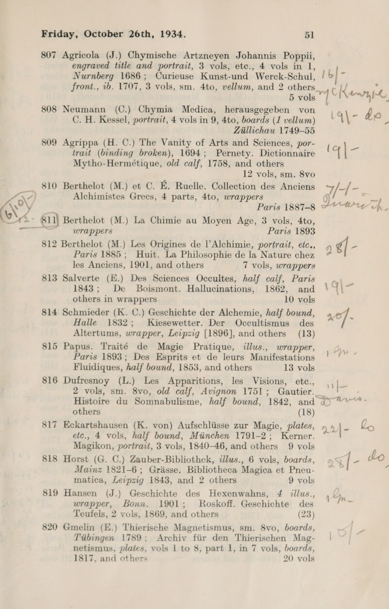 807 Agricola (J.) Chymische Artzneyen Johannis Poppii, engraved title and portrait, 3 vols, etc., 4 vols in 1, Nurnberg 1686; Curieuse Kunst-und ‘Werek-Schul, Ib a ront., 2b. 1707, 3 vols, sm. 4to, vellum, and 2 others at ld ; f 5 eal iy Kew 808 Neumann (C.) Chymia Medica, herausgegeben von, r) oO C. H. Kessel, portrait, 4 vols in 9, 4to, boards (1 vellum) “\ ~ eA Liillichau 1749-55 809 Agrippa (H. C.) The Vanity of Arts and Sciences, por- s trait (binding broken), 1694; Pernety. Dictionnaire or | Mytho-Hermétique, old calf, 1758, and others 12 vols, sm. 8vo 810 Berthelot (M.) et C. E. Ruelle. Collection des Anciens Dr 5s oe a Paris 1887-8 2 Tf. wrappers Paris 1893 812 Berthelot (M.) Les Origines de l’Alchimie, portrait, eic., 0 ¢/ - Paris 1885; Huit. La Philosophie de la Nature chez les Anciens, 1901, and others 7 vols, wrappers 813 Salverte (K.) Des Sciences Occultes, half calif, Paris |... | 1843; De Boismont. Hallucinations, 1862, and \ * . others in wrappers 10 vols 814 Schmieder (K. C.) Geschichte der Alchemie, half bound, xe Halle 1832; Kiesewetter. Der Occultismus des Altertums, wrapper, Leipzig [1896], and others (13) 815 Papus. Traité de Magie Pratique, illus., wrapper, Paris 1893; Des Esprits et de leurs Manifestations ve Fluidiques, half bound, 1853, and others 13 vols 816 Dufresnoy (L.) Les Apparitions, les Visions, etc., ie 2 vols, sm. 8vo, old calf, Avignon 1751; Paition o. Histoire du Somnabulisme, half bound, 1842, and a) ~v others (18) 817 Eckartshausen (K. von) Aufschliisse zur Magie, plates, n 4 | z Vn etc., 4 vols, half bound, Miinchen 1791-2; Kerner. Magikon, portrait, 3 vols, 1840-46, and others 9 vols 818 Horst (G. C.) Zauber-Bibliothek, illus., 6 vols, boards, ; i[- Lo Mainz 1821-6; Grasse. Bibliotheca Magica et Pneu- ~ ~ matica, Levpzig 1843, and 2 others 9 vols 819 Hansen (J.) Geschichte des Hexenwahns, 4 itllus., py wrapper, Bonn. 1901; Roskoff. Geschichte des ie Teufels, 2 vols, 1869, and others (23) 820 Gmelin (E.) Thierische Magnetismus, sm. 8vo, boards, ; - Ttibingen 1789; Archiv fiir den Thierischen Mag- | netismus, plates, vols 1 to 8, part 1, in 7 vols, boards,