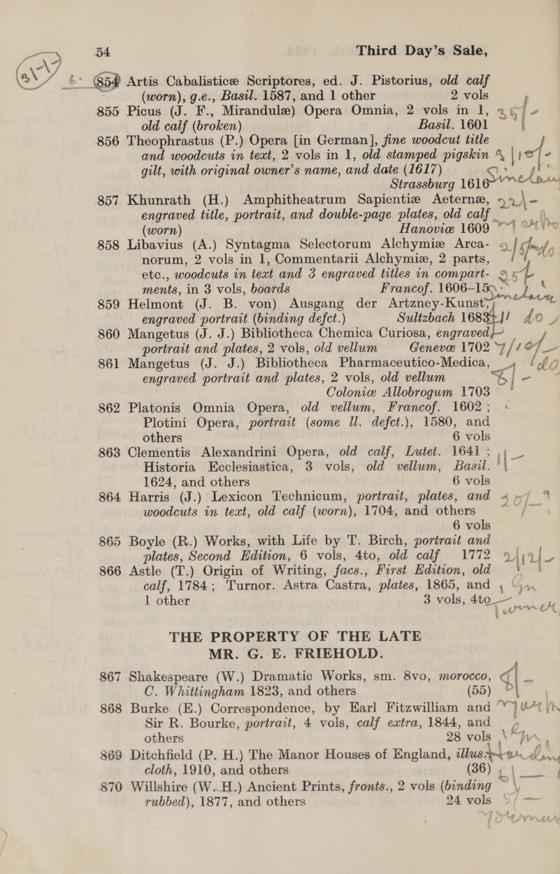 Ss - 65a Artis Cabalisticee Scriptores, ed. J. Pistorius, old calf (worn), g.e., Basil. 1587, and 1 other 2 vols old calf ( (broken) Basil. 1601 856 Theophrastus (P.) Opera [in German], fine woodcut title # nia 16] Apr engraved title, portrait, and double-page plates, old calf , (worn) Hanovie 1609 A i Be ay) : + ee Yt norum, 2 vols in 1, Commentarii Alchymiz, 2 parts, ments, in 3 vols, boards Francof. 1606-15. - engraved portrait (binding defect.) Sulizbach 168 859 Helmont (J. B. von) Ausgang der Artzney-Kunst; 860 Mangetus (J. J.) Bibliotheca Eis Curiosa, ch 10885 | do. 861 Mangetus (J. J.) Bibliotheca Pharmaceutico- Medica, engraved portrait and plates, 2 vols, old vellum Colonic Allobrogum 1703 862 Platonis Omnia Opera, old vellum, Francof. 1602 ; Plotini Opera, portrait (some ll. defct.), 1580, and others . 6 vols 863 Clementis Alexandrini Opera, old calf, Lutet. 1641 ; 1624, and others 6 vols [ i ei 4 woodcuts in text, old calf (worn), 1704, and others 6 vols 865 Boyle (R.) Works, with Life by T. Birch, portrait and 866 Astle (T.) Origin of Writing, facs., First Edition, old calf, 1784; Turnor. Astra Castra, plates, 1865, and , THE PROPERTY OF THE LATE MR. G. E. FRIEHOLD. 867 Shakespeare (W.) Dramatic Works, sm. 8vo, peed C. Whittingham 1823, and others Sir R. Bourke, portrait, 4 vols, calf extra, 1844, and cloth, 1910, and others (36) |, 870 Willshire (W.H.) Ancient Prints, fronts., 2 vols (bonding rubbed), 1877, and others 24 vols i yn weer th ‘¢ qd y ‘4 a Te