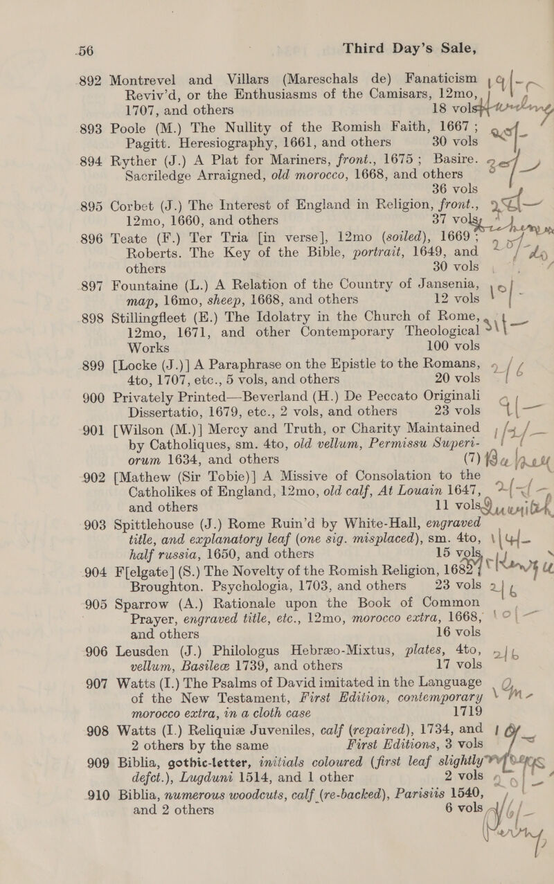 906 907 908 909 910 Third Day’s Sale, Montrevel and Villars (Mareschals de) Fanaticism | ioe Reviv’d, or the Enthusiasms of the Camisars, 12mo, | ° i 1707, and others 18 vols} sae Poole (M.) The Nullity of the Romish Faith, 1667 ; ast Pagitt. Heresiography, 1661, and others 30 vols [- Ryther (J.) A Plat for Mariners, front., 1675; Basire. 9 Sacriledge Arraigned, old morocco, 1668, and others oe [— 36 vols aol Corbet (J.) The Interest of England in Religion, front., 9%\— 12mo, 1660, and others 37 vo A Teate (F.) Ter Tria [in verse], 12mo (soiled), 1669; , se oes Roberts. The Key of the Bible, portrait, 1649, and a” / “hey others 30 vols &amp; Fountaine (L.) A Relation of the Country of Jansenia, , « map, 16mo, sheep, 1668, and others 12 vols Stillingfleet (E.) The Idolatry in the Church of Rome, 12mo, 1671, and other Contemporary Theological Bt Works | 100 vols [Locke (J.)] A Paraphrase on the Epistle to the Romans, » / £ Ato, 1707, etc., 5 vols, and others 20 vols -| ? Privately Printed—Beverland (H.) De Peccato Originali , Dissertatio, 1679, etc., 2 vols, and others 23 vols “{ | Se [Wilson (M.)] Mercy and Truth, or Charity Maintained | fox. Spt by Catholiques, sm. 4to, old vellum, Permissu Superi- _ i 1 orum 1634, and others (7) Boe love [Mathew (Sir Tobie)] A Missive of Consolation to the _ es. Catholikes of England, 12mo, old calf, At Louain 1647, + ( “f= ; and others il vols iu wi eh Spittlehouse (J.) Rome Ruin’d by White-Hall, engraved | ; title, and explanatory leaf (one sig. misplaced), sm. Ato, ‘(44 half russia, 1650, and others 15 vols i oe then) ul we F[elgate] (S.) The Novelty of the Romish Religion, 168 Broughton. Psychologia, 1703, and others 23 vols 2] i Sparrow (A.) Rationale upon the Book of Common Prayer, engraved title, etc., 12mo, morocco extra, 1668, Oj, and others 16 vols Leusden (J.) Philologus Hebrzo-Mixtus, plates, 4to, Ib vellum, Basile 1739, and others 17 vols Watts (I.) The Psalms of David imitated in the Language | (), of the New Testament, First Edition, contemporary \ M- morocco extra, in a cloth case 1719 Watts (I.) Reliquiz Juveniles, calf (repaired), 1734, and | o 2 others by the same First Editions, 3 vols — Biblia, gothic-letter, iniiials colowred (first leaf slightly YY] 0-298 defct.), Lugduni 1514, and 1 other 2vols yn» .{}' 4 Biblia, numerous woodcuts, calf (re-backed), Parisiis 1540, hag Bs and 2 others 6 vols” : DE ie: [i } — AY !