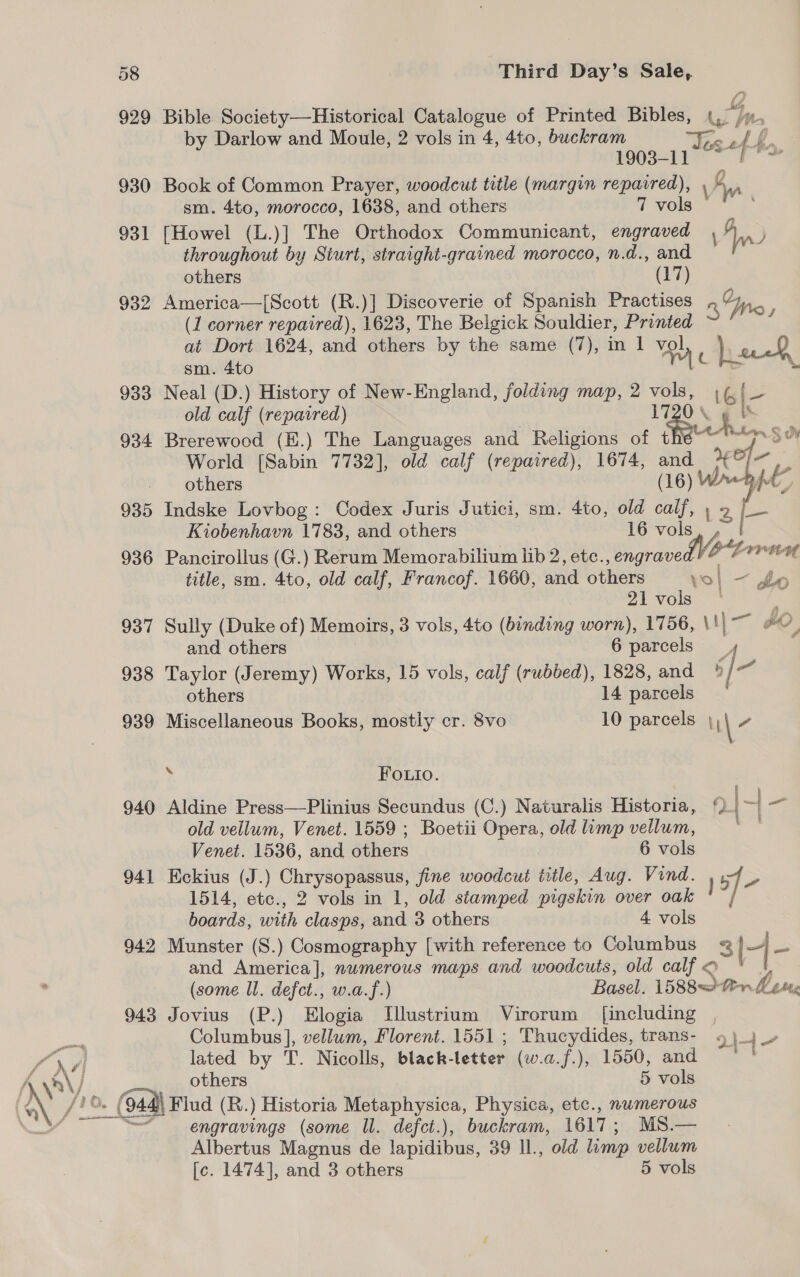 Win 940 94] 942 943 Bible Society—Historical Catalogue of Printed Bibles, ay Wy. + by Darlow and Moule, 2 vols in 4, 4to, buckram vr 1903-11 te Book of Common Prayer, woodcut title (margin repaired), \ g Ws [Howel (L.)] The Orthodox Communicant, engraved In j throughout by Sturt, straight-grained morocco, n.d., and America—[Scott (R.)] Discoverie of Spanish Practises anc (1 corner repaired), 1623, The Belgick Souldier, Printed at Dort 1624, and others by the same (7), in 1 vol ). 0 sm. 4to am € Neal (D.) History of New-England, folding map, 2 Moa 16|- old calf (repavred) POS i; Brerewood (E.) The Languages and Religions of t ioe he Indske Lovbog: Codex Juris Jutici, sm. 4to, old ip LZ Pancirollus (G.) Rerum Memorabilium lib 2, ete. engravelVOY rn title, sm. 4to, old calf, Francof. 1660, and Guher vol — fo 21 vols Sully (Duke of) Memoirs, 3 vols, 4to (binding worn), 1756, \t| — , and others 6 parcels. others 14 parcels Miscellaneous Books, mostly cr. 8vo 10 parcels M\ - bi Fouio. Aldine Press—Plinius Secundus (C.) Naturalis Historia, {). | &lt;a old vellum, Venet. 1559 ; Boetii Opera, old lump vellum, iy Venet. 1536, and others 6 vols Kekius (J.) Chrysopassus, fine woodcut title, Aug. Vind. Lye 1514, etc., 2 vols in 1, old stamped pigskin over oak boards, with clasps, and 3 others 4 vols i Munster (S.) Cosmography [with reference to Columbus &amp; Is] ee and America], numerous maps and woodcuts, old calf o (some Ul. defct., w.a.f.) Basel. 1588 ter Lene Jovius (P.) Elogia Illustrium Virorum [including Columbus], vellum, Florent. 1551 ; Thucydides, trans- 9 }_ je lated by T. Nicolls, black- letter ( (wa.f.)a 1560, and ~~ others 5 vols Se ee —— engravings (some Il. defct.), buckram, 1617 ; MS.— Albertus Magnus de note 39 Il., old limp vellum [c. 1474], and 3 others 5 vols