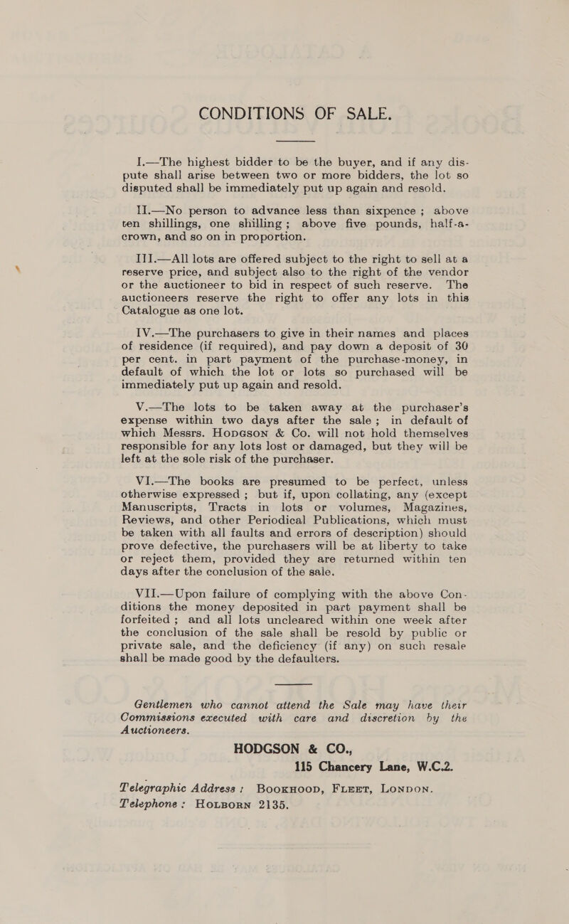 CONDITIONS OF SALE,  I.—The highest bidder to be the buyer, and if any dis- pute shall arise between two or more bidders, the lot so disputed shall be immediately put up again and resold. II.—No person to advance less than sixpence ; above ten shillings, one shilling; above five pounds, half-a- crown, and so on in proportion. ITI.—AlI lots are offered subject to the right to sell at a reserve price, and subject also to the right of the vendor or the auctioneer to bid in respect of such reserve. The auctioneers reserve the right to offer any lots in this Catalogue as one lot. IV.—The purchasers to give in their names and places _ of residence (if required), and pay down a deposit of 30 per cent. in part payment of the purchase-money, in default of which the lot or lots so purchased will be immediately put up again and resold. V.—The lots to be taken away at the purchaser’s expense within two days after the sale; in default of which Messrs. Hopeson &amp; Co. will not hold themselves responsible for any lots lost or damaged, but they will be left at the sole risk of the purchaser. VI.—The books are presumed to be perfect, unless otherwise expressed ; but if, upon collating, any (except Manuscripts, Tracts in lots or volumes, Magazines, Reviews, and other Periodical Publications, which must be taken with all faults and errors of description) should prove defective, the purchasers will be at liberty to take or reject them, provided they are returned within ten days after the conclusion of the sale. VII.—Upon failure of complying with the above Con.- ditions the money deposited in part payment shall be forfeited ; and all lots uncleared within one week after the conclusion of the sale shall be resold by public or private sale, and the deficiency (if any) on such resale shall be made good by the defaulters.  Gentlemen who cannot attend the Sale may have their Commissions executed with care and discretion by the Auctioneers. HODGSON &amp; CO., 115 Chancery Lane, W.C.2. Telegraphic Address: Booxuoop, FLEET, Lonpon. Telephone: Housorn 2135.