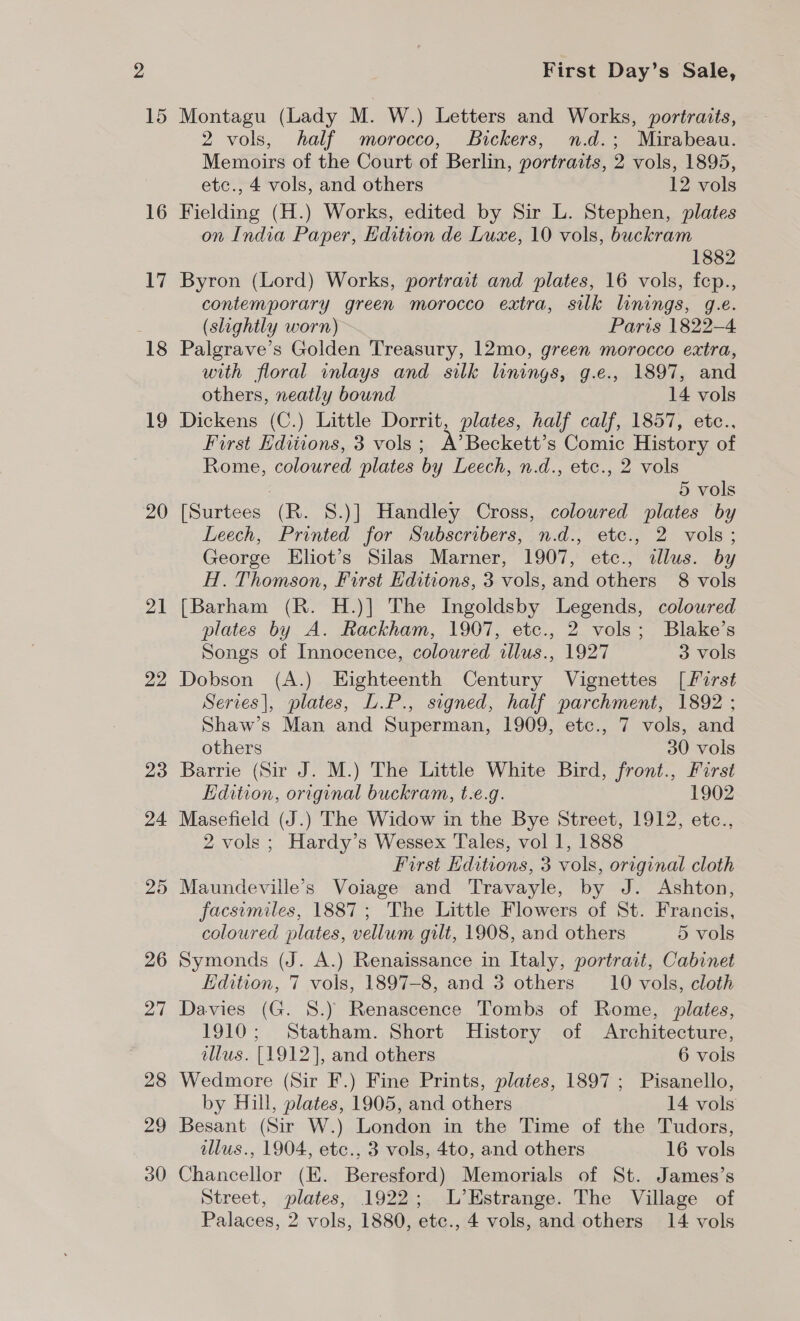 15 16 17 18 19 20 21 22 23 24 25 26 27 28 29 30 First Day’s Sale, Montagu (Lady M. W.) Letters and Works, portraits, 2 vols, half morocco, Bickers, n.d.; Mirabeau. Memoirs of the Court of Berlin, portraits, 2 vols, 1895, etc., 4 vols, and others 12 vols Fielding (H.) Works, edited by Sir L. Stephen, plates on India Paper, Edition de Luxe, 10 vols, buckram 1882 Byron (Lord) Works, portrait and plates, 16 vols, fep., contemporary green morocco extra, silk linings, g.e. (slightly worn) Paris 1822-4 Palgrave’s Golden Treasury, 12mo, green morocco extra, with floral inlays and silk linings, g.e., 1897, and others, neatly bound 14 vols Dickens (C.) Little Dorrit, plates, half calf, 1857, etc.., First Editions, 3 vols; A’Beckett’s Comic History of Rome, coloured plates by Leech, n.d., etc., 2 vols 5 vols [Surtees (R. S.)] Handley Cross, coloured plates by Leech, Printed for Subscribers, n.d., ete., 2 vols; George Eliot’s Silas Marner, 1907, etc., allus. by H. Thomson, First Editions, 3 vols, and others 8 vols [Barham (R. H.)|] The Ingoldsby Legends, coloured plates by A. Rackham, 1907, etc., 2 vols; Blake’s Songs of Innocence, coloured illus., 1927 3 vols Dobson (A.) Eighteenth Century Vignettes [first Serves], plates, L.P., signed, half parchment, 1892 ; Shaw’s Man and Superman, 1909, etc., 7 vols, and others 30 vols Barrie (Sir J. M.) The Little White Bird, front., First Edition, original buckram, t.e.g. — 1902 Masefield (J.) The Widow in the Bye Street, 1912, etc., 2 vols ; Hardy’s Wessex Tales, vol 1, 1888 First Editions, 3 vols, original cloth Maundeville’s Voiage and Travayle, by J. Ashton, facsimiles, 1887; The Little Flowers of St. Francis, coloured plates, vellum gilt, 1908, and others 5 vols Symonds (J. A.) Renaissance in Italy, portrait, Cabinet Edition, 7 vols, 1897-8, and 3 others _10 vols, cloth Davies (G. 8S.) Renascence Tombs of Rome, plates, 1910; Statham. Short History of Architecture, llus. [1912], and others 6 vols Wedmore (Sir F.) Fine Prints, plaies, 1897 ; Pisanello, by Hill, plates, 1905, and others 14 vols Besant (Sir W.) London in the Time of the Tudors, illus., 1904, etc., 3 vols, 4to, and others 16 vols Chancellor (EK. Beresford) Memorials of St. James’s Street, plates, 1922; L’EHstrange. The Village of