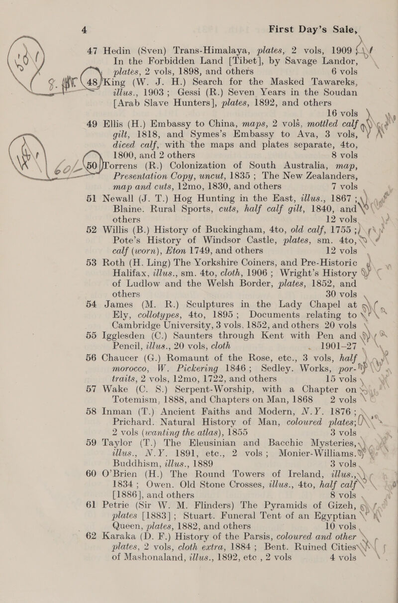 47 Hedin (Sven) Trans-Himalaya, plates, 2 vols, 1909 j\f In the Forbidden Land [Tibet], by Savage Landor, te Gas) plates, 2 vols, 1898, and others 6 vols AY 48/King (W. J. H.) Search for the Masked Tawareks, illus., 1903; Gessi (R.) Seven Years in the Soudan [Arab Slave Hunters], plates, 1892, and others  16 calf) Ny 49 Ellis (H.) Embassy to China, maps, 2 vols, mottled calf a\\\c¢ - gilt, 1818, and Symes’s Embassy to Ava, 3 vols \ \ diced calf, with the maps and plates separate, 4to, ay . 1800, and 2 others 8 vols Ni WZ : Lo, orrens (R.) Colonization of South Australia, map, ~ e¢ g Presentation Copy, uncut, 1835 ; The New Zealanders, map and cuts, 12mo, 1830, and others 7 vols , 51 Newall (J. T.) Hog Hunting in the East, tllus., 1867 ; \) ag ha Blaine. Rural Sports, cuts, half calf gilt, 1840, and \o ( others 12 vols. \? 52 Willis (B.) History of Buckingham, 4to, old calf, 1755 ; (\ Nv Pote’s History of Windsor Castle, plates, sm. Ato, calf (worn), Eton 1749, and others 12 vols 53 Roth (H. Ling) The Yorkshire Coiners, and Pre-Historic ¢ Halifax, illus., sm. 4to, cloth, 1906 ; Wright’s History \ ie of Ludlow and the Welsh Border, plates, 1852, and others 30 vols 54 James (M. R.) Sculptures in the Lady Chapel at i: Ely, collotypes, 4to, 1895; Documents relating to \ \~ Cambridge University, 3 vols. 1852, and others 20 vols ° 55 Igglesden (C.) Saunters through Kent with Pen Ae ¢% Pencil, illus., 20 vols, cloth . 1901-27 , 56 Chaucer (G.) Romaunt of the Rose, etc., 3 vols, half } morocco, W. Pickering 1846 ; Sedley. Works, halt dy) traits, 2 vols, 12mo, 1722, and others 15 vols \ 57 Wake (C. S.) Serpent- Worship, with a Chapter on S\\,!\’ Totemism, 1888, and Chapters on Man, 1868 2 vols \~ 58 Inman (T.) Ancient Faiths and Modern, N.Y. 1876; . Prichard. Natural History of Man, colowred plates; {) \ » 2 vols (wanting the atlas), 1855 Sivols ar 59 Taylor (T.) The Eleusinian and Bacchic Mysteries,,\ . /\ illus.) NOY 1891, tete.4 2a vols; Monier- Williams.) ¥- Buddhism, illus., 1889 3 vols. = 60 O’Brien (H.) The Round Towers of Ireland, illus. \V( 4 1834 ; Owen. Old Stone Crosses, dlus., 4to, half calf \ 9! [1886], and others 8 vols , iy 61 Petrie (Sir W. M. Flinders) The Pyramids of Gizeh, V0 plates [1883]; Stuart. Funeral Tent of an Egyptian \! . Queen, plates, 1882, and others 10 vols , 62 Karaka (D. F.) History of the Parsis, coloured and other » \. P plates, 2 vols, cloth extra, 1884 ; Bent. Ruined CitiesW\\_ { of Mash nonaland, illus., 1892, oe 2 vols 4.¥els oN