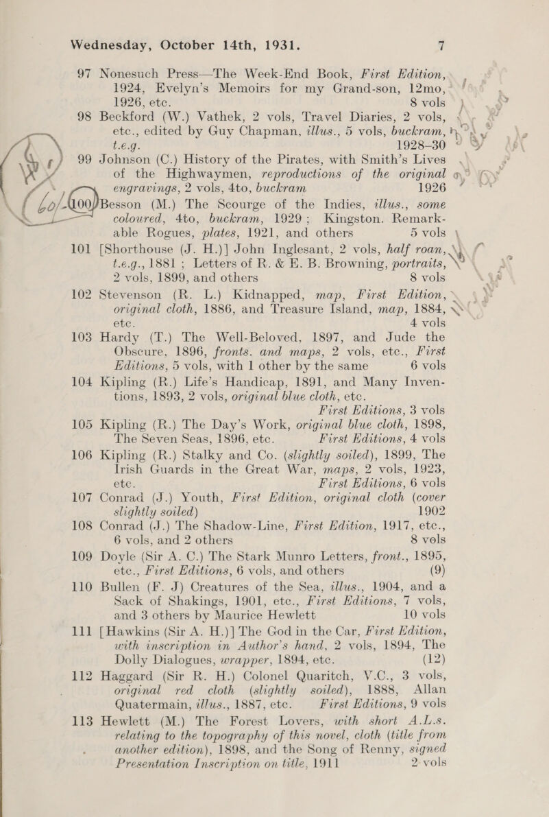 97 Nonesuch Press—The Week-End Book, First Edition, 1924, Evelyn’s Memoirs for my Grand-son, 12mo, 1926, etc. 8 vols } 98 Beckford (W.) Vathek, 2 vols, Travel Diaries, 2 vols, \\y . a etc., edited by Guy Chapman, illus., 5 vols, buckram, ).°: ¥ \ 1.6.9. 1928-30 < ¥&amp; « fy / 99 Johnson (C.) History of the Pirates, with Smith’s Lives . ¢ WX of the Highwaymen, reproductions of the original o° (oy engravings, 2 vols, 4to, buckram 1926 “ . / (Lo) Keon) Besson (M.) The Scourge of the Indies, cllus., some ee coloured, 4to, buckram, 1929; Kingston. Remark- able Rogues, plates, 1921, and others 5 vols 101 [Shorthouse (J. H.)] John Inglesant, 2 vols, half roan, \, t.e.g., 1881 ; Letters of R. &amp; HE. B. Browning, portraits, \ 2 vols, 1899, and others 8 vols 102 Stevenson (R. L.) Kidnapped, map, First Edition, » original cloth, 1886, and Treasure Island, map, 1884, \ etc. 4 a 103 Hardy (T.) The Well-Beloved, 1897, and Jude the Obscure, 1896, fronts. and maps, 2 vols, etc., First Editions, 5 vols, with 1 other by the same 6 vols 104 Kipling (R.) Life’s Handicap, 1891, and Many Inven- tions, 1893, 2 vols, original blue cloth, etc. First Editions, 3 vols 105 Kipling (R.) The Day’s Work, original blue cloth, 1898, The Seven Seas, 1896, etc. First Editions, 4 vols 106 Kipling (R.) Stalky and Co. (slightly soiled), 1899, The Irish Guards in the Great War, maps, 2 vols, 1923, etc. First Editions, 6 vols 107 Conrad (J.) Youth, First Edition, original cloth (cover slightly soiled) 1902 108 Conrad (J.) The Shadow-Line, First Edition, 1917, etc., 6 vols, and 2 others 8 vols 109 Doyle (Sir A. C.) The Stark Munro Letters, front., 1895, etc., First Hditions, 6 vols, and others (9) 110 Bullen (F. J) Creatures of the Sea, illus., 1904, and a Sack of Shakings, 1901, etc., First Editions, 7 vols, and 3 others by Maurice Hewlett 10 vols 111 [Hawkins (Sir A. H.)] The God in the Car, First Edition, with inscription in Author's hand, 2 vols, 1894, The Dolly Dialogues, wrapper, 1894, etc. (12) 112 Haggard (Sir R. H.) Colonel Quaritch, V.C., 3 vols, original red cloth (slightly soiled), 1888, Allan Quatermain, tllus., 1887, etc. First Editions, 9 vols 113 Hewlett (M.) The Forest Lovers, with short A.L.s. relating to the topography of this novel, cloth (title from another edition), 1898, and the Song of Renny, signed Presentation Inscription on title, 1911 2-vols