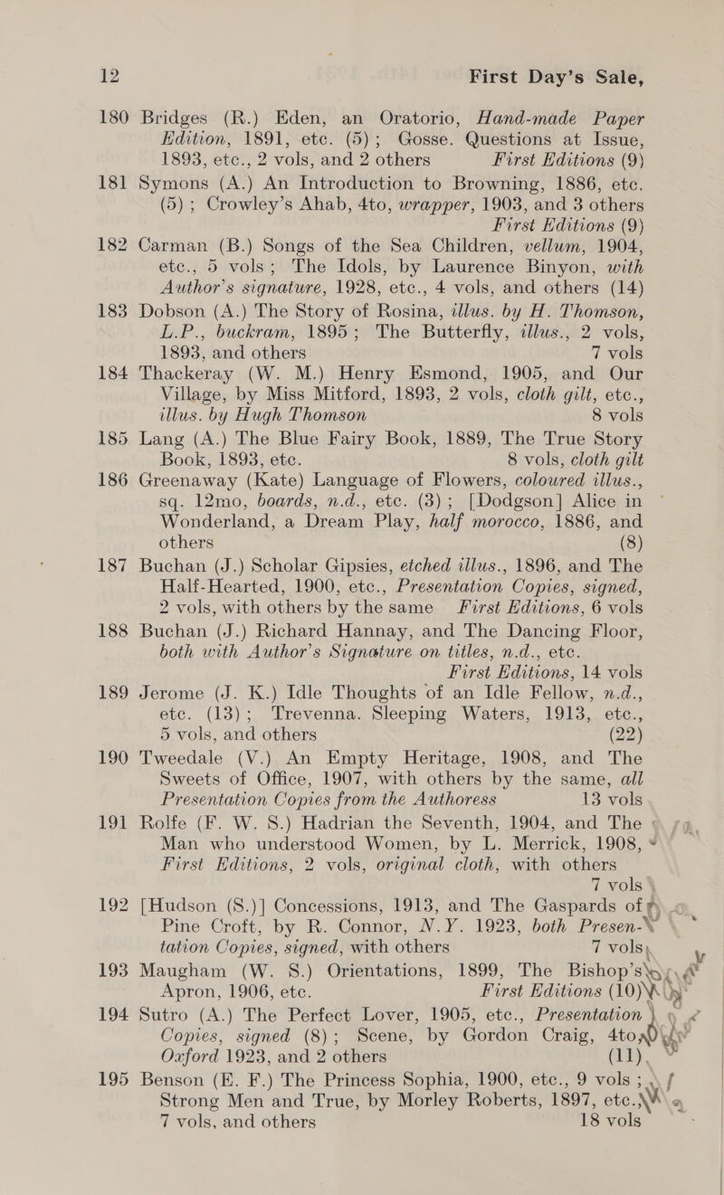 180 Bridges (R.) Eden, an Oratorio, Hand-made Paper Edition, 1891, etc. (5); Gosse. Questions at Issue, 1893, etce., 2 vols, and 2 others First Editions (9) 181 Symons (A.) An Introduction to Browning, 1886, etc. (5) ; Crowley’s Ahab, 4to, wrapper, 1903, and 3 others First Editions (9) 182 Carman (B.) Songs of the Sea Children, vellum, 1904, etc., 5 vols; The Idols, by Laurence Binyon, with Author’s signature, 1928, etc., 4 vols, and others (14) 183 Dobson (A.) The Story of Rosina, illus. by H. Thomson, L.P., buckram, 1895; The Butterfly, illws., 2 vols, 1893, and others 7 vols 184 Thackeray (W. M.) Henry Esmond, 1905, and Our Village, by Miss Mitford, 1893, 2 vols, cloth gilt, etc., illus. by Hugh Thomson 8 vols 185 Lang (A.) The Blue Fairy Book, 1889, The True Story Book, 1893, etc. 8 vols, cloth gilt 186 Greenaway (Kate) Language of Flowers, colowred illus., sq. 12mo, boards, n.d., etc. (3); [Dodgson] Alice in Wonderland, a Dream Play, half morocco, 1886, and others (8) 187 Buchan (J.) Scholar Gipsies, etched illus., 1896, and The Half-Hearted, 1900, etc., Presentation Copies, signed, 2 vols, with others by the same First Editions, 6 vols 188 Buchan (J.) Richard Hannay, and The Dancing Floor, both with Author’s Signature on titles, n.d., etc. First Editions, 14 vols 189 Jerome (J. K.) Idle Thoughts of an Idle Fellow, n.d., etc. (13); Trevenna. Sleepmg Waters, 1913, etc., 5 vols, and others (22) 190 Tweedale (V.) An Empty Heritage, 1908, and The Sweets of Office, 1907, with others by the same, all Presentation Copies from the Authoress 13 vols 191 Rolfe (F. W. S.) Hadrian the Seventh, 1904, and The © sg. Man who understood Women, by L. Merrick, 1908, First Editions, 2 vols, original cloth, with others 7 vols \ 192 [Hudson (8.)] Concessions, 1913, and The Gaspards of fF) Pine Croft, by R. Connor, N.Y. 1923, both Presen-\ tation Copies, signed, with others 7 vols), 193 Maugham (W. S88.) Orientations, 1899, The Bishop’ SOK Apron, 1906, ete. First Editions (10)\)} 194 Sutro (A.) The Perfect Lover, 1905, etc., Presentation } » « Copies, signed (8); Scene, by Gordon Craig, a Oxford 1923, and 2 others (11 195 Benson (E. F.) The Princess Sophia, 1900, etc., 9 vols ; .\ f Strong Men and True, by Morley Roberts, 1897, eto. WM 7 vols, and others 18 vols <