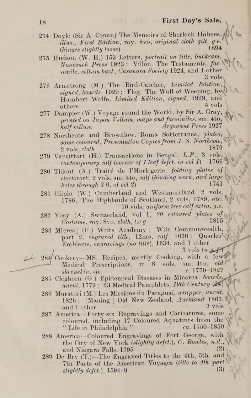 f 274 Doyle (Sir A. Conan) The Memoirs of Sherlock Holmes, i A. - 7 illus., First Edition, roy. 8vo, original cloth gilt, ie) ; (hinges slightly loose) 1894 — 275 Hudson (W. H.) 153 Letters, portrait on title, buckram, \ .. Nonesuch Press 1923; Villon. The Testaments, fac-\“)\ }\, simile, vellum back, Casanova Society 1924, and 1 other ‘ ° 3 vols. 276 Armstrong (M.) The Bird-Catcher, Limited Edition, )\ signed, boards, 1929; Fleg. The Wall of Weeping, by WX Humbert Wolfe, Limited Edition, signed, 1929, and _ others } 4 vols 277 Dampier (W.) Voyage round the World, by Sir A. Gray, @ ° printed on Japon Vellum, maps and facsimiles, sm. 4to, y : half vellum Argonaut Press 1927 | 278 Northcote and Brownlow. Roma Sotterranea, plates, ) some coloured, Presentation Copies from J. S. N orthcote, \\) \ Se 2 vols, cloth 1879 + 279 Vansittart (H.) Transactions in Bengal, L.P., 3 vols,\\ . J contemporary calf (corner of 1 leaf defect. in vol 1) 1766 Wire 280 Thiout (A.) Traité de VHorlogerie, folding plates of ee clockwork, 2 vols, sm. 4to, calf (binding worn, and large WRY holes through 3 Ul. of vol 2) 1741 © 281 Gilpin (W.) Cumberland and Westmoreland, 2 vols, Ns 1786, The Highlands of Scotland, 2 vols, 1789, etc. hy os 10 vols, uniform tree calf extra, g.e. 282 Yosy (A.) Switzerland, vol 1, 20 coloured plates of. °% Costume, roy. 8vo, cloth, t.e.g. 1815 FN 283 Mleres] (F.) Witts Academy: Wits Commonwealth, 2 hu part 2, engraved title, 12mo, calf, 1636; Quarles\y, = Emblems, engravings (no title), 1634, and | other a 3 vols w go | Z+- 284/ Cookery—MS. Recipes, mostly Cooking, with a fewS &amp; a Medical Prescriptions, in 8 vols, sm. 4to, old se ars sheepskin, ete. “eu 1779-1827 eae 285 Cleghorn (G.) Epidemical Diseases in Minorca, boards yr. uncut, 1779 ; 23 Medical Pamphlets, 19th Century ie 286 Muratori (M.) Les Missions du Paraguai, wrapper, uncut, @ 1826; [Maning.] Old New Zealand, Auckland 1863,4\ > and | other 3vols * * 287 America—Forty-six Engravings and Caricatures, some ¥)/ coloured, including 17 Coloured Aquatints from Be ‘S. “ Life in Philadelphia ”’ ca. 1750-1850 . 288 America—Coloured Engravings of Fort George, with \ < the City of New York (slightly defct.), C. Bowles, n.d, \AD) and Niagara Falls, 1795 (2), 289 De Bry (T.)—The Engraved Titles to the 4th, 5th, and * . 7th Parts of the American Voyages (tztle to 4th part slightly defct.), 1594-9 (3) ~
