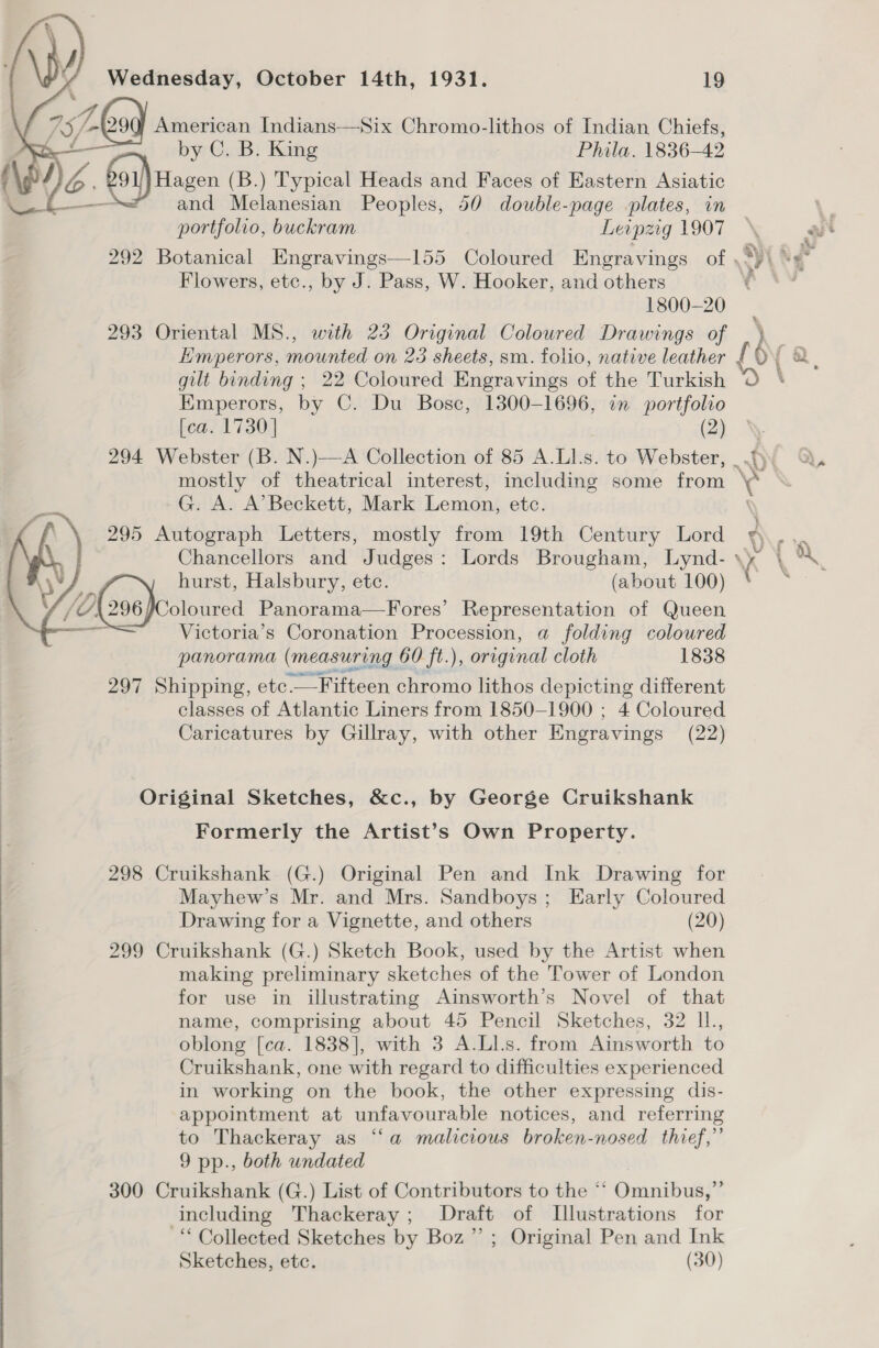 Wednesday, October 14th, 1931. 19 735/ 0 American Indians—Six Chromo-lithos of Indian Chiefs, . by C. B. King Phila. 1836-42 ( J “© foi) Hagen (B.) Typical Heads and Faces of Eastern Asiatic \ ( and Melanesian Peoples, 50 double-page plates, in portfolio, buckram Leipzig 1907  Flowers, etc., by J. Pass, W. Hooker, and others 1800-20 293 Oriental MS., with 23 Original Coloured Drawings of Emperors, by C. Du Bosc, 1300-1696, in portfolio [ca. 1730] (2) G. A. A’ Beckett, Mark Lemon, etc. 295 Autograph Letters, mostly from 19th Century Lord  oloured Panorama—Fores’ Representation of Queen Victoria’s Coronation Procession, a folding coloured panorama (measuring 60 ft.), original cloth 1838 wy hurst, Halsbury, etc. (about 100) 297 Shipping, etc. _— Fifteen chromo lithos depicting different classes of Atlantic Liners from 1850-1900 ; 4 Coloured Caricatures by Gillray, with other Engravings (22) Original Sketches, &amp;c., by George Cruikshank Formerly the Artist’s Own Property. 298 Cruikshank (G.) Original Pen and Ink Drawing for Mayhew’s Mr. and Mrs. Sandboys; Early Coloured Drawing for a Vignette, and others (20) 299 Cruikshank (G.) Sketch Book, used by the Artist when making preliminary sketches of the Tower of London for use in illustrating Ainsworth’s Novel of that name, comprising about 45 Pencil Sketches, 32 IL, oblong [ca. 1838], with 3 A.Ll.s. from Ainsworth to Cruikshank, one with regard to difficulties experienced in working on the book, the other expressing dis- appointment at unfavourable notices, and referring to Thackeray as “‘a malicious broken-nosed thief,” 9 pp., both undated 300 Cruikshank (G.) List of Contributors to the “‘ Omnibus,” including Thackeray; Draft of LTlustrations for “Collected Sketches by Boz”; Original Pen and Ink Sketches, etc. (30)