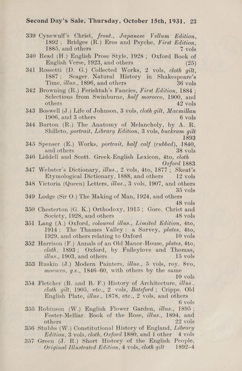 339 Cynewulf’s Christ, front., Japanese Vellum Edition, 1892 ; Bridges (R.) Eros and Psyche, First Edition, 1885, and others 7 vols 340 Read (H.) English Prose Style, 1928; Oxford Book of English Verse, 1923, and others (25) 341 Rossetti (D. G.) Collected Works, 2 vols, cloth gilt, 1887; Seager. Natural History in Shakespeare’s Time, tllws., 1896, and others 36 vols 342 Browning (R.) Ferishtah’s Fancies, First Edition, 1884. ; Selections from Swinburne, half morocco, 1900, and others 42 vols 343 Boswell (J.) Life of Johnson, 3 vols, cloth gilt, Macmillan 1906, and 3 others 6 vols 344 Burton (R.) The Anatomy of Melancholy, by A. R. Shilleto, portrait, Library Hdition, 3 vols, buckram gilt 1893 345 Spenser (E.) Works, portrait, half calf (rubbed), 1840, and others 38 vols 346 Liddell and Scott. Greek-English Lexicon, 4to, cloth 3 Oxford 1883 347 Webster’s Dictionary, illus., 2 vols, 4to, 1877 ; Skeat’s Etymological Dictionary, 1888, and others 12 vols 348 Victoria (Queen) Letters, allus., 3 vols, 1907, and others 35 vols 349 Lodge (Sir O.) The Making of Man, 1924, and others 48 vols 350 Chesterton (G. K.) Orthodoxy, 1915; Gore. Christ and Society, 1928, and others 48 vols 351 Lang (A.) Oxford, coloured illus., Limited Edition, 4to, 1914; The Thames Valley: a Survey, plates, 4to, 1929, and others relating to Oxford 10 vols 352 Harrison (F.) Annals of an Old Manor-House, plates, 4to, cloth, 1893; Oxford, by Fulleylove and Thomas, illus., 1903, and others 15 vols 353 Ruskin (J.) Modern Painters, allus., 5 vols, roy. 8vo, morocco, g.e., 1846-60, with others by the same 10 vols 354 Fletcher (B. and B. F.) History of Architecture, illus., cloth gilt, 1905, etc., 2 vols, Batsford ; Cripps. Old English Plate, illuws., 1878, etc., 2 vols, and others 6 vols 355 Robinson (W.) English Flower Garden, dllus., 1895 ; Foster-Melliar. Book of the Rose, tllus., 1894, and others 22 vols 356 Stubbs (W.) Constitutional History of England, Library Edition, 3 vols, cloth, Oxford 1880, and 1 other 4 vols 357 Green (J. R.) Short History of the English People, Original Illustrated Edition, 4 vols, cloth gilt 1892-4