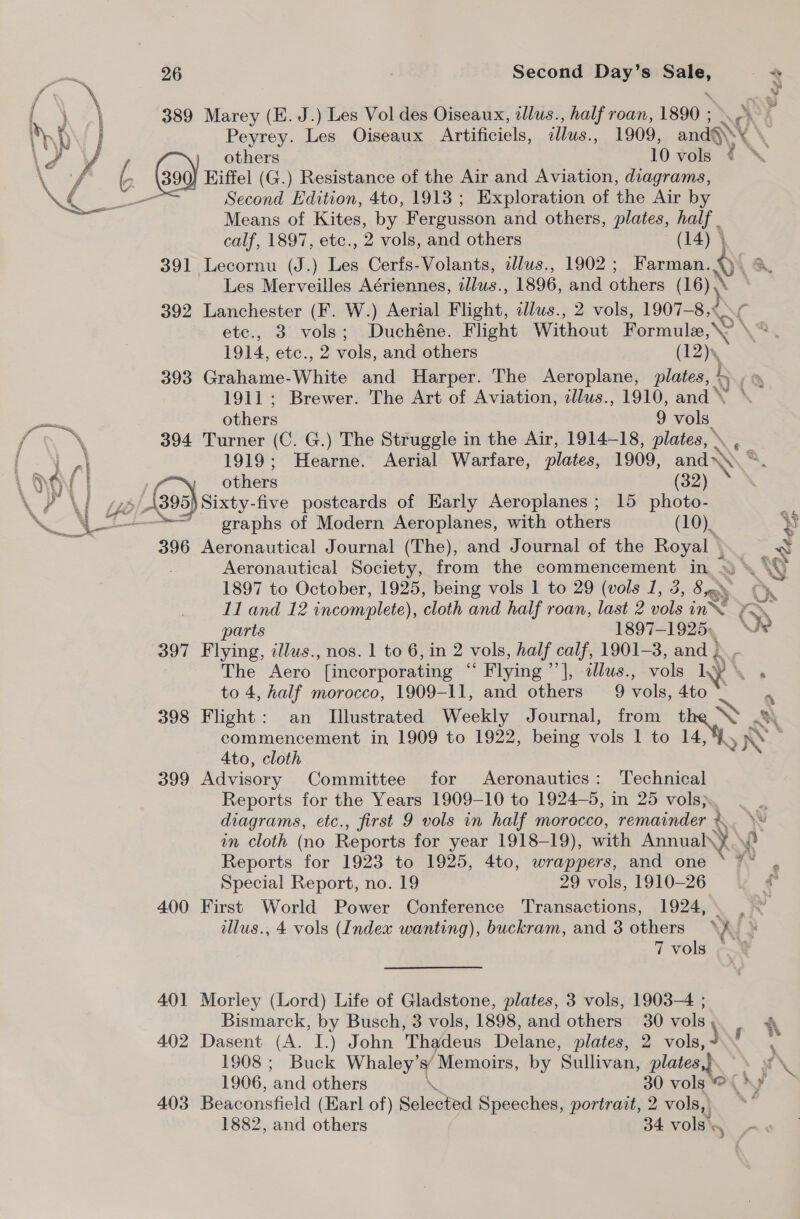 a \ 389 Marey (E. J.) Les Vol des Oiseaux, allus., half roan, 1890 ; NN hhh ; Peyrey. Les Oiseaux Artificiels, ie, 1909, ands \/ V4 others 10 vols is 3 ( God) Eiffel (G.) Resistance of the Air and Aviation, diagrams, a Coa — Second Edition, 4to, 1913 ; Exploration of the Air by : Means of Kites, by Fergusson and others, plates, half . calf, 1897, etc., 2 vols, and others (14) 4 391 Lecornu (J.) Les Cerfs-Volants, dlus., 1902; Farman. Les Merveilles Aériennes, 2llus., 1896, and others ( (16) 392 Lanchester (F. W.) Aerial Flight, illus., 2 vols, 1907—8,< <¢ etc., 3 vols; Duchéne. Flight Without Formule © \' 1914, etc., 2 vols, and others (12). 393 Grahame-White and Harper. The Aeroplane, plates, h aN 1911; Brewer. The Art of Aviation, illus., 1910, and \ a others 9 vols. \ 394 Turner (C. G.) The Struggle in the Air, 1914-18, plates, , tat 1919; Hearne. Aerial Warfare, plates, 1909, aS NOY | , others Se »/ 1395) Sixty-five postcards of Early Aeroplanes; 15 hei NZ A “7 graphs of Modern Aeroplanes, with others (10). 396 Aeronautical Journal (The), and Journal of the Royal | 1897 to October, 1925, being vols 1 to 29 (vols 1, 3, 8y« L1 and 12 incomplete), cloth and half roan, last 2 vols in parts 1897-1925», 397 Flying, zllus., nos. 1 to 6, in 2 vols, half calf, 1901-3, and } The Aero [incorporating ‘ ‘Flying ’ |, :tllus., vols LY \ to 4, half morocco, 1909-11, and others 9 vole. 4to Ato, cloth 399 Advisory Committee for Aeronautics: Technical Reports for the Years 1909-10 to 1924-5, in 25 vols). diagrams, etc., first 9 vols in half morocco, remainder &amp; in cloth (no Reports for year 1918-19), with Annual\y Reports for 1923 to 1925, 4to, wrappers, and one Special Report, no. 19 29 vols, 1910-26 400 First World Power Conference Transactions, 1924, Veta ap “G 7 vols 401 Morley (Lord) Life of Gladstone, plates, 3 vols, 1903-4 ; Bismarck, by Busch, 3 vols, 1898, and others 30 vols 402 Dasent (A. I.) John Thadeus Delane, plates, 2 vols, ) 1908 ; Buck Whaley’s/ Memoirs, by ‘Sullivan, plaice 1906, ‘and others \ 30 vols 403 Beaconsfield (Earl of) Selected Speeches, portrait, 2 vols, 1882, and others 34 vols