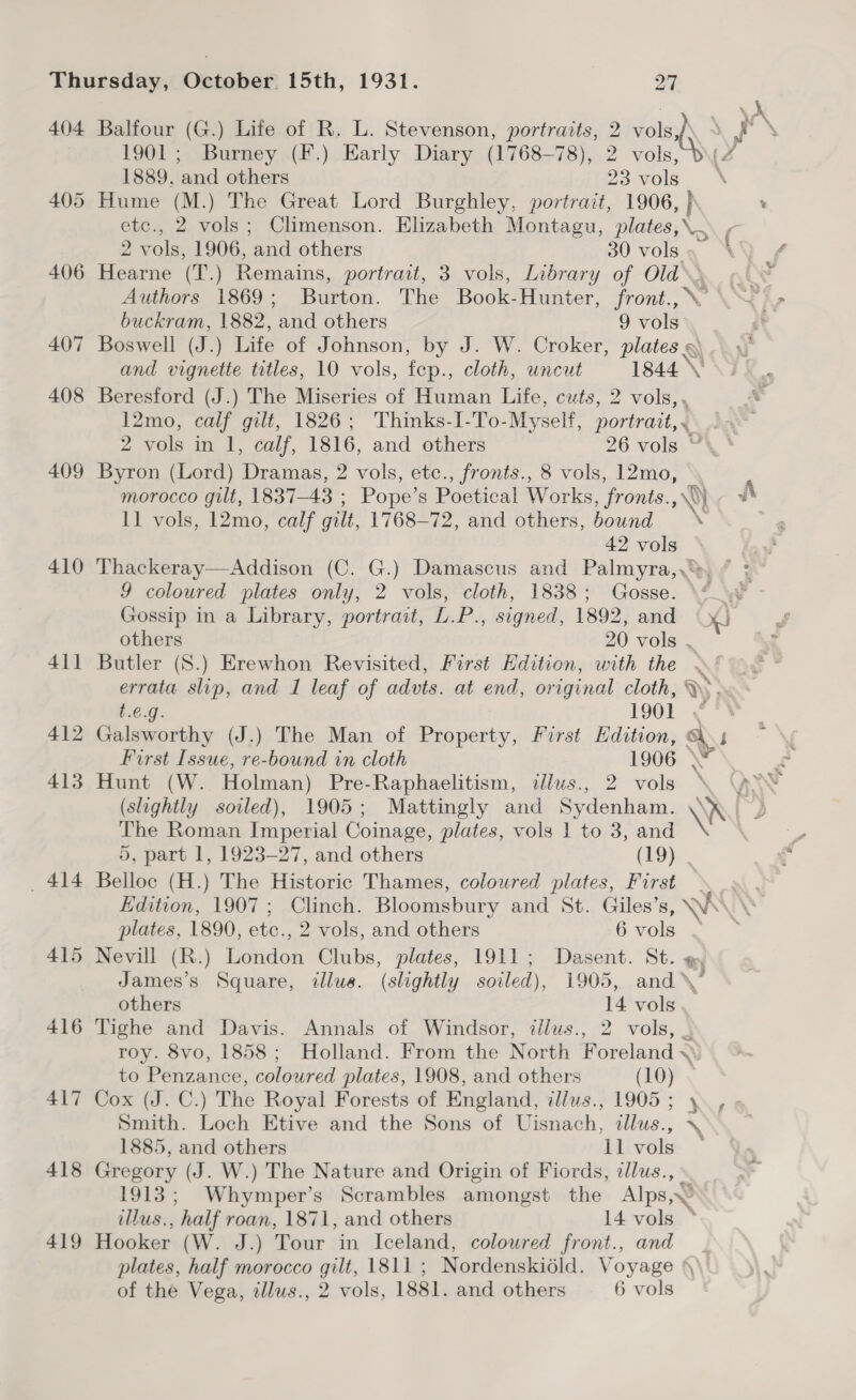 : ~~ 404 Balfour (G.) Life of R. L. Stevenson, portraits, 2 volsy\ yr Y 1901; Burney (F.) Early Diary (1768-78), 2 vols, b\ 7 1889. and others 23 vols 405 Hume (M.) The Great Lord Burghley, portrait, 1906, } ete., 2 vols; Climenson. Elizabeth Montagu, plates, \, 2 vols, 1906, and others 30 vols » 406 Hearne (T.) Remains, portrait, 3 vols, Library of Old\ Authors 1869; Burton. The Book-Hunter, front.,\ buckram, 1882, and others 9 vols 407 Boswell (J.) Life of Johnson, by J. W. Croker, plates 9) and vignette titles, 10 vols, fep., cloth, uncut 1844 \’ 408 Beresford (J.) The Miseries of Human Life, cuts, 2 vols,. 12mo, calf gilt, 1826; Thinks-I-To-Myself, portratt,. 2 vols in 1, calf, 1816, and others 26 vols “, ‘ 409 Byron (Lord) Dramas, 2 vols, etc., fronts., 8 vols, 12mo, morocco gilt, 1837-43 ; Pope’s Poetical Works, fronts.,\\) 11 vols, 12mo, calf gilt, 1768-72, and others, bound \ 42 vols 410 Thackeray—Addison (C. G.) Damascus and Palmyra,,*>. 9 coloured plates only, 2 vols, cloth, 1838; Gosse. \“ 4 Gossip in a Library, portrait, L.P., signed, 1892, and XJ others 20 vols . 411 Butler (S.) Erewhon Revisited, First Edition, with the »§ errata slip, and I leaf of advts. at end, original cloth, ~~ Y J t.e.g. LOO 3 412 Galsworthy (J.) The Man of Property, First Edition, Ass Ng First Issue, re-bound in cloth 1906 \ \, y 413 Hunt (W. Holman) Pre-Raphaelitism, ilus., 2 vols , (slightly soiled), 1905; Mattingly and Sydenham. WN The Roman Imperial Coinage, plates, vols 1 to 3, and . 5, part 1, 1923-27, and others (19) . _ 414 Belloc (H.) The Historic Thames, coloured plates, First — Edition, 1907; Clinch. Bloomsbury and St. Giles’s, Ws AY plates, 1890, etc., 2 vols, and others 6-Vols . — 415 Nevill (R.) London Clubs, plates, 1911; Dasent. St. James’s Square, illus. (slightly soiled), 1905, and \* others 14 vols 416 Tighe and Davis. Annals of Windsor, illus., 2 vols, | roy. 8vo, 1858; Holland. From the North Foreland ~< to Penzance, coloured plates, 1908, and others (10) 417 Cox (J. C.) The Royal Forests of England, illus., 1905; y. , Smith. Loch Etive and the Sons of Uisnach, dllus., 1885, and others ll vols — 418 Gregory (J. W.) The Nature and Origin of Fiords, illus., \ 1913; Whymper’s Scrambles amongst the Alps, illus., half roan, 1871, and others 14 vols * 419 Hooker (W. J.) Tour in Iceland, coloured front., and plates, half morocco gilt, 1811 ; Nordenskidld. Voyage ‘