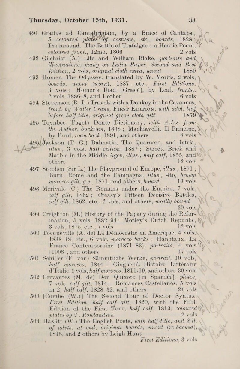 491 Gradus ad Cantabrigiam, by a Brace of Cantabs., ) 7 5 coloured wlearss ‘of costume, etc., boards, 1828; \) La Drummond. The Battle of Trafalgar : a Heroic Poem, / coloured front., 12mo, 1806 2 vols 492 Gilchrist (A.) Life and William Blake, portraits and, \ , illustrations, many on India Paper, Second and Best 4 a. Edition, 2 vols, original cloth extra, uncut 1880 “eV 493 Homer. The Odyssey, translated by W. Morris, 2 vols, \ boards, uncut (worn), 1887, etc., First Hditions, | 3 vols; Homer’s Iliad [Grecé], by Leaf, fronis., >\ 2 vols, 1886-8, and 1 other 6 vols . 494 Stevenson (R. L.) Travels with a Donkey in the Cevennes, cy front. by Walter Crane, First Epirion, with advt. le Nt x before half-title, original green cloth gilt 1879 Wwe a* 495 Toynbee (Paget) Dante Dictionary, with A.L.s. from v the Author, buckram, 1898; Machiavelli. Il Principe, ., ~ % mM e.* » by Burd, roan back, 1891, and others 8 vols * 496) Jackson (T. G.) Dalmatia, The Quarnero, and Istria, iff” illus., 3 vols, half vellum, 1887; Street. Brick and 9. » - rN Marble in the Middle Ages, illus., half calf, 1855, and™ - others 12 vols. * 497 Stephen (Sir L.) The Playground of Europe, illus., 1871 ; | Burn. Rome and the Campagna, illus., 4to, brown ~. morocco gilt, g.e., 1871, and others, bound 13 vols 498 Merivale (C.) The Romans under the Empire, 7 vols,’ calf gilt, 1862; Creasy’s Fifteen Decisive Battles, calf gilt, 1862, etc., 2 vols, and others, mostly bound | 30 vols / 499 Creighton (M.) History of the Papacy during the Refor- \ mation, 5 vols, 1882-94; Motley’s Dutch Republic, § 3 vols, 1875, etc., 7 vols 12 vols 500 Tocqueville (A. de) La Démocratie en Amérique, 4 vols 1838-48, etc., 6 vols, morocco backs ; Hanotaux. Lao. « France Contemporaine (1871-83), portraits, 4 vols elise [1908], and others 17 vols 501 Schiller (F. von) Sammtliche Werke, portrait, 10 vols, half morocco, 1844; Ginguené. Histoire Littéraire d’Italie, 9 vols, half morocco, 1811-19, and others 30 vols 502 Cervantes (M. de) Don Quixote [in Spanish], plates, 7 vols, calf gilt, 1814; Romances Castellanos, 5 vols in 2, half calf, 1828-32, and others 24 vols 503 [Combe (W.)] The Second Tour of Doctor Syntax, First Edition, half calf gilt, 1820, with the Fifth . Edition of the First Tour, half calf, 1813, colowred Q plates by T. Rowlandson 2vols ¢ 504 Hazlitt (W.) The English Poets, with half-iitle, and 2 Il. of advts. at end, original boards, uncut (re-backed), . 1818, and 2 others by Leigh Hunt First Editions, 3 vols a —_