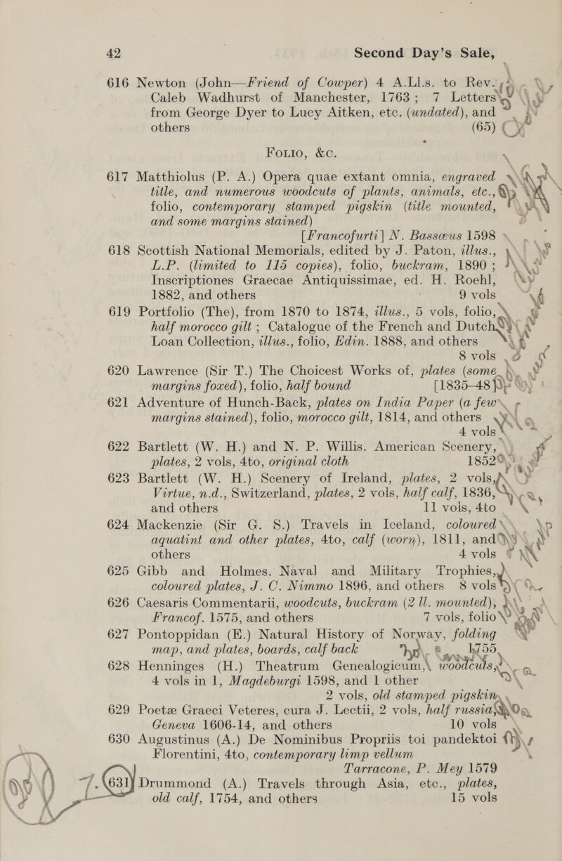 42 616 617 618 619 Second Day’s Sale, Newton (John—Friend of Cowper) 4 A.Lls. to Rev.;4 Caleb Wadhurst of Manchester, 1763; 7 inter from George Dyer to Lucy Aitken, etc. (undated), and 3 \y” others (65) © CX Fos. .&amp; 0. \ Matthiolus (P. A.) Opera quae extant omnia, engraved title, and numerous woodcuts of plants, animals, etc., folio, contemporary stamped pigskin (title mounted, and some margins stained) [Francofurti| N. Basseus 1598 ~ |. Scottish National Memorials, edited by J. Paton, illus., h i \f L.P. (limited to 115 copies), folio, buckram, 1890; 4\, Inscriptiones Graecae Antiquissimae, ed. H. Roehl, \¥ 1882, and others 9 vols | vd oy  Portfolio (The), from 1870 to 1874, alus., 5 vols, folio, ° x G half morocco gilt; Catalogue of the French and DutchQ)\ Loan Collection, illus., folio, Hdin. 1888, and others Ay 8 vols \é ne Lawrence (Sir T.) The Choicest Works of, plates (some. > Vy margins foxed), folio, half bound [1835- -48 fp § ’ Adventure of Hunch-Back, plates on India Paper (a few f margins stained), folio, morocco gilt, 1814, and others .y™ 4 vols * AS Bartlett (W. H.) and N. P. Willis. American Scenery, \ plates, 2 vols, 4to, original cloth 1852® - . Bartlett (W. H.) Scenery of Ireland, plates, 2 vols, P y Virtue, n.d., Switzerland, plates, 2 vols, half calf, ae and others 11 vols, 4to Mackenzie (Sir G. S.) Travels in Iceland, coloured» \P aquatint and other plates, 4to, calf (worn), 1811, and Qs a Cons others 4 vols ¢ X Gibb and Holmes. Naval and Military Trophies, : coloured plates, J. C. Nimmo 1896, and others 8 vols )\ %- Caesaris Commentarii, woodcuts, buckram (2 Ul. mounted), } ‘i A Francof. 1575, and others 7 vols, folio? lt Pontoppidan (E.) Natural History of Norway, folding RP map, and plates, boards, calf back hr\ e.. 1755. Henninges (H.) Theatrum Genealogicum,\ woodcuts, o 4 vols in 1, Magdeburgr and 1 other + a 2 vols, old stamped pigskin, \ Poetz Graeci Veteres, cura J. Lectii, 2 vols, half russia yO, Geneva 1606-14, and others 10 vols Augustinus (A.) De Nominibus Propriis toi pandektoi Ny f Florentini, 4to, contemporary limp vellum Tarracone, P. Mey 1579 Drummond (A.) Travels through Asia, etc., plates,
