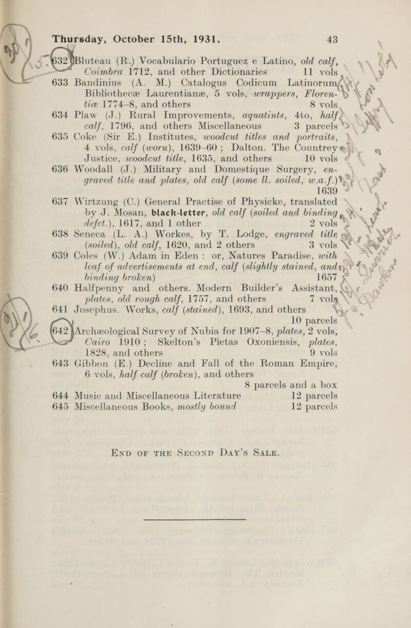 A S-a2lpotutean (R.) Vocabulario Portuguez e Latino, old calf, xs (| a _ Coimbra 1712, and other Dictionaries 11 vols ee 633 Bandinius (A. M.) Catalogus Codicum Latinorum,\ = Bibliothece Laurentiane, 5 vols, :wrappers, the 4 ar  tre 1774-8, and others 8 vols. 634 Plaw (J.) Rural Improvements, aquatints, 4to, half) Sy calf, 1796, and others Miscellaneous 3 parcels Syn 635 Coke (Sir E.) Institutes, woodcut titles and portraits, » 4 vols, calf (worn), 1639-60 ; Dalton. The Countrey @), Justice. woodcut title, 1635, and others 10 vols 636 Woodall (J.) Military and one Surgery, en- graved title and plates, old calf (some ll. soiled, w.a.f.) 1639 oF 637 Wirtzung (C.) General Practise of Physicke, translated ~ by J. Mosan, black-letter, old calf (soiled and oe \S o defct.), 1617, and 1 other 2vols ) \¥ 638 Seneca (ha A.) Workes, by T. Lodge, engraved title \ iv (soiled), old calf, 1620, and 2 others 3 vols NY oy 639 Coles (W.) Adam in Eden: or, Natures Paradise, with » a leaf of advertisements at end, calf ( (slightly stained, enamy PA Fe binding broken) 1657 : 640 Halfpenny and others. Modern Builder’s Assistant, | Xe plates, old rough calf, 1757, and others i ere 641 Josephus. Works, calf (stained), 1693, and others ee : 10 parcels (12) sroheotogicat Survey of Nubia for 1907-8, plates, 2 vols, — Cairo 1910; Skelton’s Pietas Oxoniensis, plates, 1828, and others 9 vols 643 Gibbon (E.) Decline and Fall of the Roman Empire, 6 vols, half calf (broken), and others 8 parcels and a box 644 Music and Miscellaneous Literature 12 parcels 645 Miscellaneous Books, mostly bound 12 parcels =  END OF THE SECOND DaAy’s SALE.