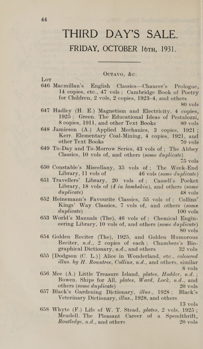 a4 Lor 646 647 648 649 650 651 652 653 654 657 658 THIRD DAY’S SALE. FRIDAY, OCTOBER lors, 1931. Octavo, &amp;c. Macmillan’s English Classics—Chaucer’s Prologue, 14 copies, etc., 47 vols ; Cambridge Book of Poetry for Children, 2 vols, 2 copies, 1923-4, and others 80 vols Hadley (H. E.) Magnetism and Electricity, 4 copies, 1925; Green. The Educational Ideas of Pestalozzi, 8 copies, 1911, and other Text Books 80 vols Jamieson (A.) Applied Mechanics, 3 copies, 1921 ; Kerr. Elementary Coal-Mining, 4 copies, 1921, and other Text Books 70 vols To-Day and To-Morrow Series, 43 vols of ; The Abbey Classics, 10 vols of, and others (some duplicate) 75 vols Constable’s Miscellany, 35 vols of ; The Week-End Library, 11 vols of 46 vols (some duplicate) Travellers’ Library, 20 vols of; Cassell’s Pocket Library, 18 vols of (4 in lambskin), and others (some duplicate) 48 vols Heinemann’s Favourite Classics, 55 vols of ; Collins’ Kings’ Way Classics, 7 vols of, and others (some duplicate) 100 vols World’s Manuals (The), 46 vols of ; Chemical Engin- eering Library, 10 vols of, and others (some duplicate) 80 vols Golden Reciter (The), 1925, and Golden Humorous Reciter, n.d., 2 copies of each; Chambers’s Bio- graphical Dictionary, n.d., and others 32 vols [Dodgson (C. L.)] Alice in Wonderland, etc., coloured illus. by H. Rountree, Collins, n.d., and others, similar 8 vols Mee (A.) Little Treasure Island, plates, Hodder, n.d. ; Bowen. Ships for All, plates, Ward, Lock, n.d., and others (some duplicate) 20 vols Black’s Gardening Dictionary, illus., 1928; Black’s Veterinary Dictionary, illus., 1928, and others 13 vols Whyte (F.) Life of W. T. Stead, plates, 2 vols, 1925 ; Meudell. The Pleasant Career of a Spendthrift, Routledge, n.d., and others 20 vols