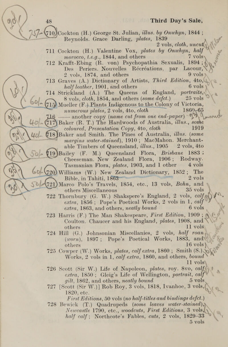 \ \ BE: 10. )\Cockton (H.) George St. Julian, illus. by Onwhyn, 1844 ; SS Reynolds. Grace Darling, plates, 1839 \9 2 vols, cloth, wnt y 711 Cockton (H.) Valentine Vox, plates by Onwhyn, half morocco, t.e.g., 1844, and others 7 vols g 712 Krafft-Ebing (R. von) Psychopathia Sexualis, 1894 ; Des Periers. Nouvelles Récréations, par Lean  2 vols, 1874, and others 9 vols }\ 713 Graves (A.) Dictionary of Artists, Third Edition, 4to,\ half leather, 1901, and others 6 vols \ | 714 Strickland (A.) The Queens of ip portraits, \ ee } 8 vols, cloth, 1854, and others (some defct.) 25 vols © \ ded ol. GD Mueller (F.) Plants Indigenous to the Colony of Victoria, numerous plates, 2 vols, 4to, cloth Vilage 1860-65 6 —— another copy (name cut from one end-paper) ~*), ae ~@i \ Baker (R. T.) The Hardwoods of Australia, allus., some =, coloured, Presentation Copy, 4to, cloth 1919 {18 | Baker and Smith. The Pines of Australia, illus. (some = margins water-stained), 1910 ; MacMahon. Merchant- able Timbers of Queensland, us) 1905 = 2 vols, 4to 19 ‘Bailey (F. M.) Queensland Flora, Brisbane 1883 ; Cheeseman. New Zealand Flora, 1906; Rodway. Tasmanian Flora, plates, 1903, and 1 other 4 vols ¥-\720) Williams (W.) New Zealand Dictionary, 1852 ; The aT Bible, in Tahiti, 1863 = ; 2 vols 4 ole 721) Marco Polo’s Travels, 1854, etc., 13 vols, Bohn, and ° Git others Miscellaneous 35 vols 722 Thornbury (G. W.) Shakspere’s England, 2 vols, calf, RY, \ “ extra, 1856; Pope’s Poetical Works, 2 vols in 1, calf extra, 1863, ‘and others, neatly bound 6 vols 723 Harris (F.) The Man Shakespeare, First Edition, 1909 ; Coulton. Chaucer and his England, plates, 1908, and others 11 vols 724 Hill (G.) Johnsonian Miscellanies, 2 vols, half roan. . (worn), 1897; Pope’s Poetical Works, 1883, and XS Xo others 16 i a 725 Cowper (W.) Works, plates, calf extra, 1860 ; Smith (S ).- WI Works, 2 vols in 1, calf extra, 1860, and others, bound 11 vols . 726 Scott (Sir W.) Life of Napoleon, plates, roy. 8vo, calf extra, 1850; Gleig’s Life of Wellington, portrait, calf’ vs  gilt, 1862, and others, neatly bound 5 vols 727 [Scott (Sir W. )] Rob Roy, 3 vols, 1818, Ivanhoe, 3 ae 1820, etc. \ First Editions, 50 vols (no half-titles and bindings defect.) 728 Bewick (T.) Quadrupeds (some leaves water-stained),» Newcastle 1790, etc., woodcuts, First Editions, 3 vols,\\, . half calf; Northcote’s Fables, cuts, 2 vols, 1829-33 %\ 5 vols a