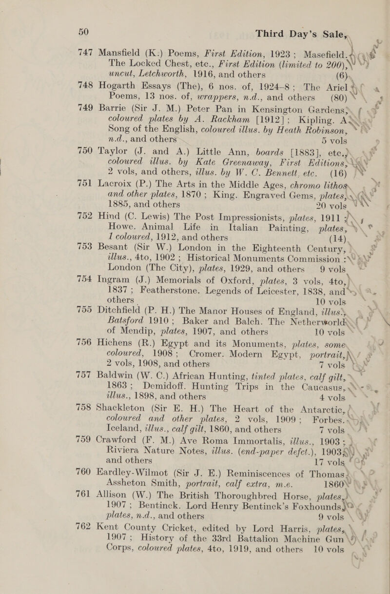 747 748 749 750 753 754 759 756 757 758 759 760 761 762 uncut, Letchworth, 1916, and others (6). Poems, 13 nos. of, wrappers, n.d., and others n.d., and others 5 vols Taylor (J. and A.) Little Ann, boards [1883], ete.) Lacroix (P.) The Arts in the Middle Ages, chromo lithos. 1885, and others 20 vols. I coloured, 1912, and others (14). Besant (Sir W.) London in the Eighteenth Century, ° London (The City), plates, 1929, and others 9 vols Ingram (J.) Memorials of Oxford, plates, 3 vols, 4to, others _ 10 vols Ditchfield (P. H.) The Manor Houses of England, tllus}, Hichens (R.) Egypt and its Monuments, plates, some 2 vols, 1908, and others Baldwin (W. C.) African Hunting, tinted plates, calf gilt, ~ Shackleton (Sir E. H.) The Heart of the Antarctic, / Iceland, illus., calf gilt, 1860, and others 7 vols | and others 17 volg ° Kardley-Wilmot (Sir J. E.) Reminiscences of Thomas Assheton Smith, portrait, calf extra, m.e. Allison (W.) The British Thoroughbred Horse, plates, 1907 ; Bentinck. Lord Henry Bentinck’s Foxhounds)® Corps, coloured plates, 4to, 1919, and others 10 vols he