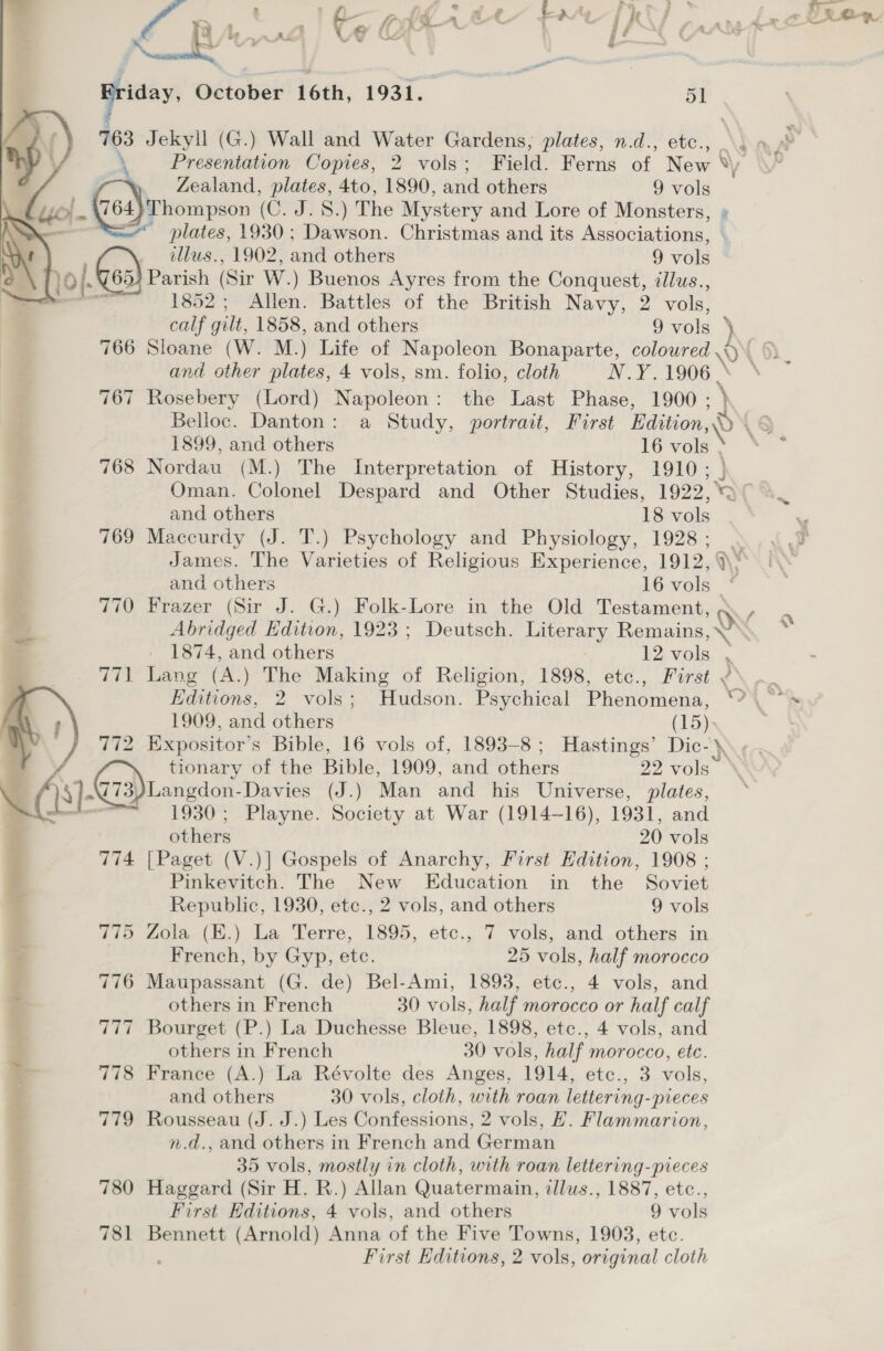 o frye ne’ Fe'e'| KS pander cen , Sul + a —  Griday, October 16th, 1931. 51 dos Jekyll (G.) Wall and Water Gardens, plates, n.d., etc., _ ding ae \ _- Presentation Copies, 2 vols; Field. Ferns of New YW Zealand, plates, 4to, 1890, and others 9 vols ». (764}Thompson (C. J. 8.) The Mystery and Lore of Monsters, » - * plates, 1930; Dawson. Christmas and its Associations,  illus., 1902, and others 9 vole 0}. G63) Pavish | (Sir W.) Buenos Ayres from the Conquest, illus., - 1852; Allen. Battles of the British Navy, 2 vols, calf gilt, 1858, and others 9 vols 5 766 Sloane (W. M.) Life of Napoleon Bonaparte, coloured wv and other plates, 4 vols, sm. folio, cloth Ne 1906. \ 767 Rosebery (Lord) Napoleon: the Last Phase, 1900; } Belloc. Danton: a Study, portrait, First Hadition,~» (§ 1899, and others le vols © “S* 768 Nordau (M.) The Interpretation of History, 1910; } Oman. Colonel Despard and Other Studies, 1922, > ° and others 18 vols 769 Maccurdy (J. T.) Psychology and Physiology, 1928; . James. The Varieties of Religious Experience, 1912, a and others 16 vols 770 Frazer (Sir J. G.) Folk-Lore in the Old Testament, Abridged Edition, 1923; Deutsch. Literary Remains, \” 1874, and others 12 wale id, 771 Lang (A.) The Making of Religion, 1898, etc., First ¢\. ~. Editions, 2 vols; dso: Psychical Pienemens, .e, . 1909, and others (15) 772 Expositor’s Bible, 16 vols of, 1893-8; Hastings’ Dic-\ Z tionary of the Bible, 1909, and others 92 vols‘ 8] Cid) Langdon Davies (J.) Man and his Universe, plates, ' 1930; Playne. Society at War (1914-16), 1931, and 774 [Paget (V.)] Gospels of Anarchy, First Edition, 1908 ; Pinkevitch. The New Education in the Soviet Republic, 1930, etc., 2 vols, and others 9 vols 775 Zola (E.) La Terre, 1895, etc., 7 vols, and others in French, by Gyp, etc. 25 vols, half morocco ; 776 Maupassant (G. de) Bel-Ami, 1893, etc., 4 vols, and others in French 30 vols, half morocco or half calf 777 Bourget (P.) La Duchesse Bleue, 1898, etc., 4 vols, and others in French 30 vols, half morocco, ete. is 778 France (A.) La Révolte des Anges, 1914, etc., 3 vols, . and others 30 vols, cloth, with roan lettering-pieces 779 Rousseau (J. J.) Les Confessions, 2 vols, H. Flammarion, n.d., and others in French and German 35 vols, mostly in cloth, with roan lettering-pieces 780 Haggard (Sir H. R.) Allan Quatermain, dllus., 1887, etc., First Editions, 4 vols, and others 9 vols 781 Bennett (Arnold) Anna of the Five Towns, 1903, etc. : First Editions, 2 vols, original cloth 