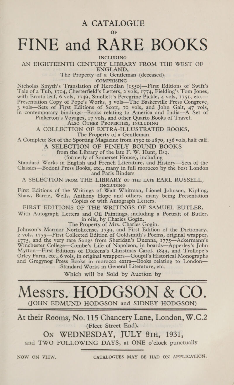 &amp;® CATALOGUE FINE and RARE BOOKS INCLUDING AN EIGHTEENTH CENTURY LIBRARY FROM THE WEST OF ENGLAND, The Property of a Gentleman (deceased), COMPRISING Nicholas Smyth’s Translation of Herodian [1550]—First Editions of Swift’s Tale of a Tub, 1704, Chesterfield’s Letters, 2 vols, 1774, Fielding’s Tom Jones, with Errata leaf, 6 vols, 1749, Smollett’s Peregrine Pickle, 4 vols, 1751, etc.— Presentation Copy of Pope’s Works, 3 vols—The Baskerville Press Congreve, 3 vols—Sets of First Editions of Scott, 70 vols, and John Galt, 47 vols, in contemporary bindings-—Books relating to America and India—A Set of Pinkerton’s Voyages, 17 vols, and other Quarto Books of Travel. ALSO OTHER PROPERTIES, INCLUDING A COLLECTION OF EXTRA-ILLUSTRATED BOOKS, The Property of a Gentleman. A Complete Set of the Sporting Magazine from 1792 to 1870, 156 vols, half calf. A SELECTION OF FINELY BOUND BOOKS : from the Library of the late F. W. Hunt, Esq. (formerly of Somerset House), including Standard Works in English and French Literature, and History—Sets of the Classics—Bodoni Press Books, etc., many in full morocco by the best London and Paris Binders A SELECTION From THE LIBRARY OF THE LATE EARL RUSSELL, INCLUDING First Editions of the Writings of Walt Whitman, Lionel Johnson, Kipling, Shaw, Barrie, Wells, Anthony Hope and others, many being Presentation Copies or with Autograph Letters. FIRST EDITIONS OF THE WRITINGS OF SAMUEL BUTLER, With Autograph Letters and Oil Paintings, including a Portrait of Butler, in oils, by Charles Gogin. The Property of Mrs. Charles Gogin. Johnson’s Marmor Norfolicense, 1739, and First Edition of the Dictionary, 2 vols, 1755—-First Collected Edition of Goldsmith’s Poems, original wrapper, 1775, and the very rare Songs from Sheridan’s Duenna, 1775—Ackermann’s Winchester College—Combe’s Life of Napoleon, in boards—Apperley’s John Mytton-—First Editions of Dickens’s Christmas Carol, 1843, and Trollope’s Orley Farm, etc., 6 vols, in original wrappers—Goupil’s Historical Monographs and Gregynog Press Books in morocco extra—Books relating to London— Standard Works in General Literature, etc. Which will be Sold by Auction by Messrs. HODGSON &amp; CO. (JOHN EDMUND HODGSON and SIDNEY HODGSON) At their Rooms, No. 115 Chancery Lane, London, W.C.2 (Fleet Street End), On WEDNESDAY, JULY 8TH, 1931, and TWO FOLLOWING DAYS, at ONE o’clock punctually   NOW ON VIEW. CATALOGUES MAY BE HAD ON APPLICATION,